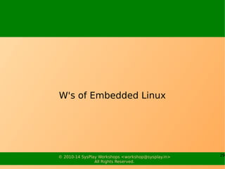 29© 2010-15 SysPlay Workshops <workshop@sysplay.in>
All Rights Reserved.
Why to choose OSS & Linux
for Embedded Systems?
Quality and Reliability of Code
Availability of Code
Extensive Hardware Support
Communication Protocols and Software Standards
Available Tools
Community Support
Licensing
Vendor Independence
Cost
And, a wide range of Architecture Support
 