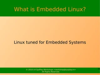 30© 2010-15 SysPlay Workshops <workshop@sysplay.in>
All Rights Reserved.
Linux on Architectures
x86
Started with this
Mainly intended for PCs
Power PC
Intended for PC
Have become popular in embedded
Strong ARM
Faster CPU – Higher Performance
PDAs, Setup box etc.
ARM
Suits well for Embedded
Include THUMB – reduce code bandwidth
High density code than PPC, x86
Many More
Alpha, H8, MIPS, Sparc, SuperH, ...
 