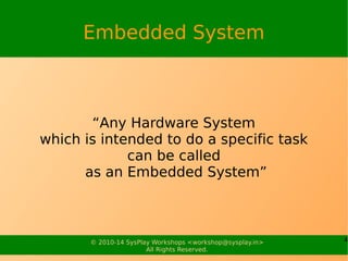 4© 2010-15 SysPlay Workshops <workshop@sysplay.in>
All Rights Reserved.
Embedded System
“Any Hardware System
which is intended to do a specific task
can be called
as an Embedded System”
 