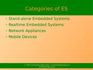 7© 2010-15 SysPlay Workshops <workshop@sysplay.in>
All Rights Reserved.
Real Time Types
Hard Real Time
Guaranteed to meet the response reqs
Examples: Defense Systems, Vehicle Control
Systems, Satellite Systems
Soft Real Time
Once in a while may not meet the response reqs
Examples: Multimedia Devices, VoIP, CE devices
 