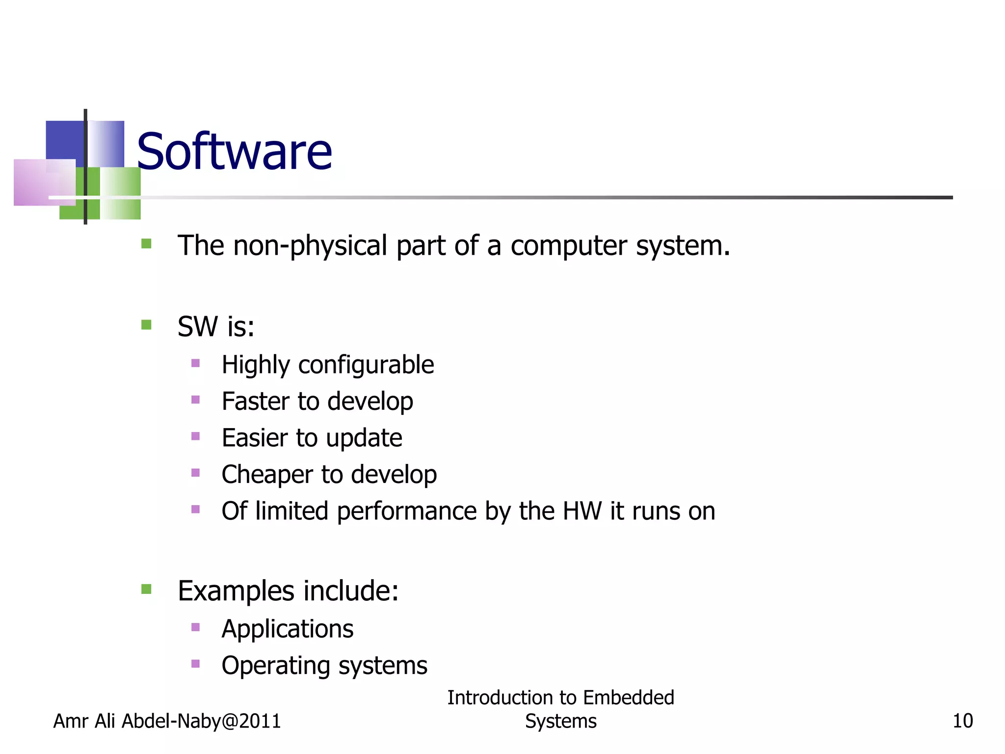 Software The non-physical part of a computer system. SW is: Highly configurable Faster to develop Easier to update Cheaper to develop Of limited performance by the HW it runs on Examples include: Applications Operating systems Amr Ali Abdel-Naby@2011 Introduction to Embedded Systems 