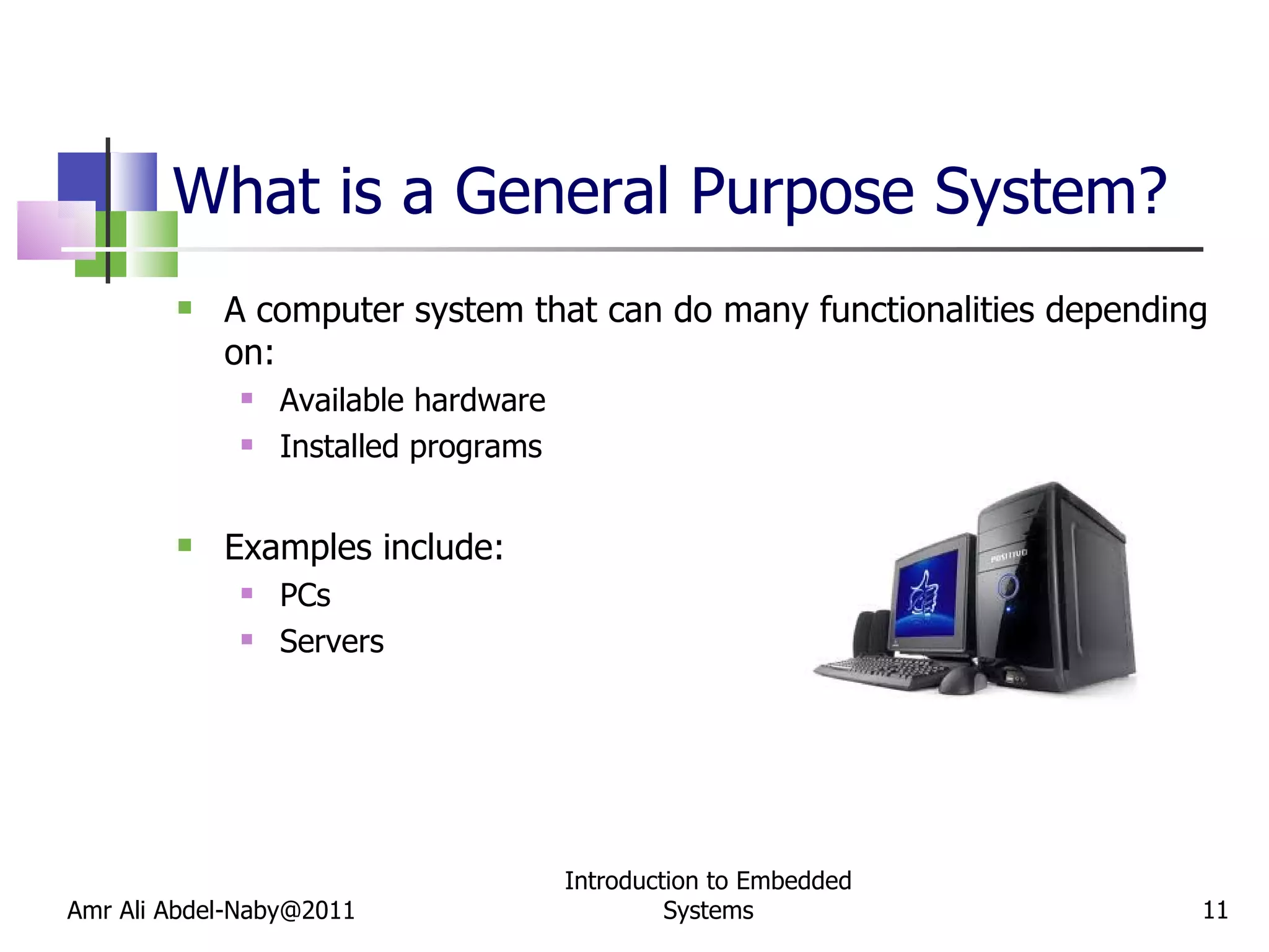 What is a General Purpose System? A computer system that can do many functionalities depending on: Available hardware Installed programs Examples include: PCs Servers Amr Ali Abdel-Naby@2011 Introduction to Embedded Systems 