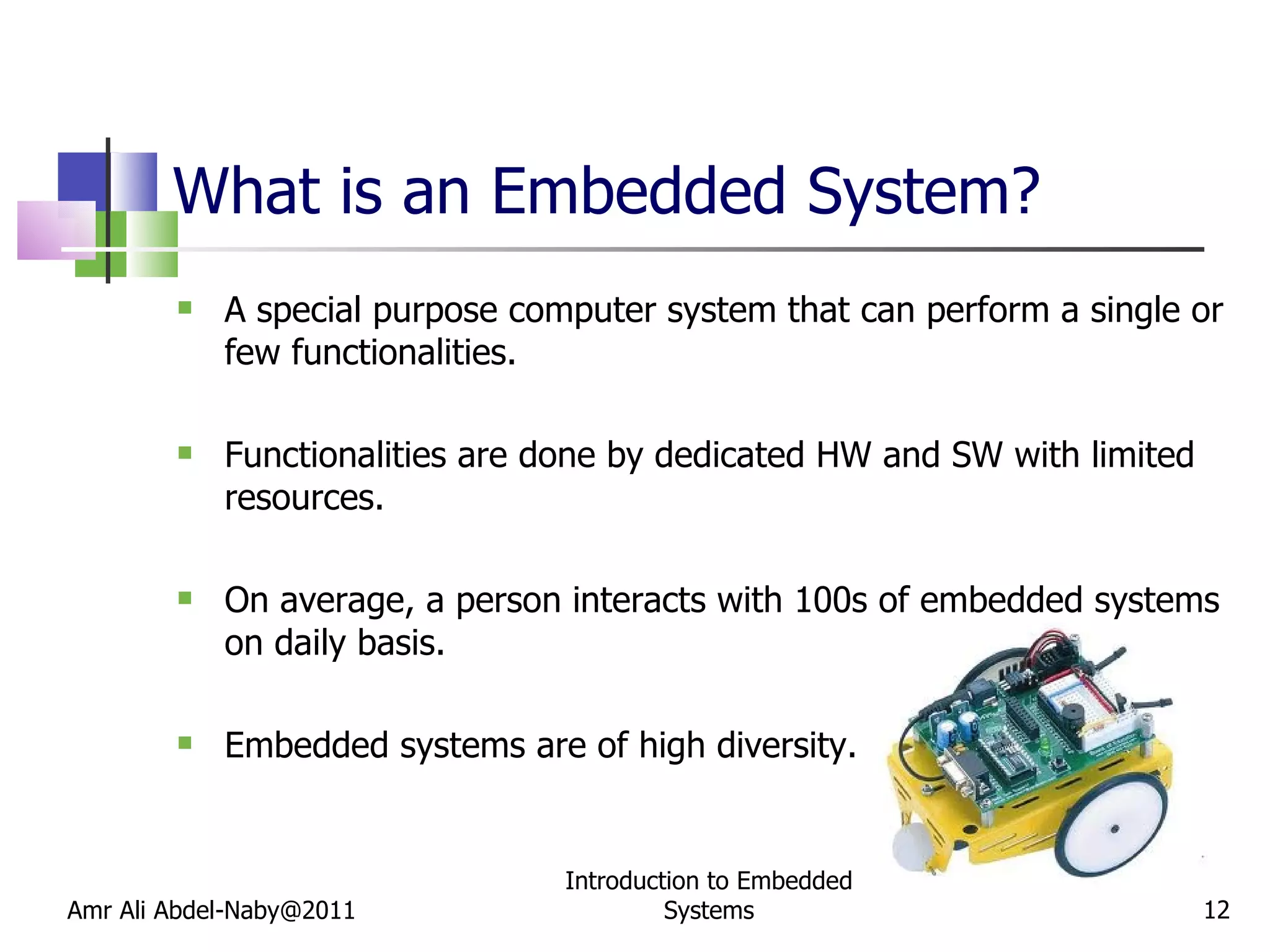 What is an Embedded System? A special purpose computer system that can perform a single or few functionalities. Functionalities are done by dedicated HW and SW with limited resources. On average, a person interacts with 100s of embedded systems on daily basis. Embedded systems are of high diversity. Amr Ali Abdel-Naby@2011 Introduction to Embedded Systems 
