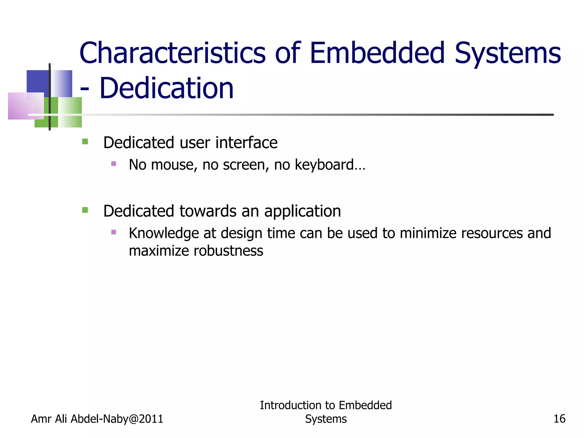 Characteristics of Embedded Systems - Dedication Dedicated user interface No mouse, no screen, no keyboard… Dedicated towards an application Knowledge at design time can be used to minimize resources and maximize robustness Amr Ali Abdel-Naby@2011 Introduction to Embedded Systems 