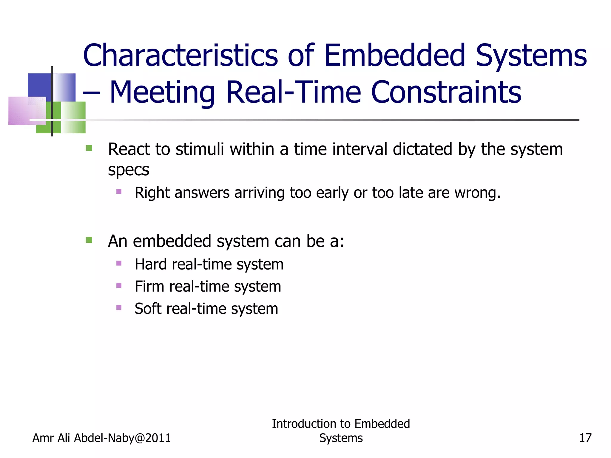 Characteristics of Embedded Systems – Meeting Real-Time Constraints React to stimuli within a time interval dictated by the system specs Right answers arriving too early or too late are wrong. An embedded system can be a: Hard real-time system Firm real-time system Soft real-time system Amr Ali Abdel-Naby@2011 Introduction to Embedded Systems 