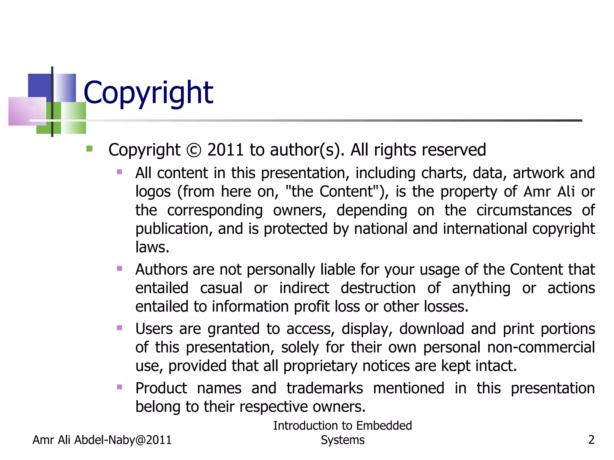Copyright Copyright © 2011 to author(s). All rights reserved All content in this presentation, including charts, data, artwork and logos (from here on, &quot;the Content&quot;), is the property of  Amr Ali  or the corresponding owners, depending on the circumstances of publication, and is protected by national and international copyright laws. Authors are not personally liable for your usage of the Content that entailed casual or indirect destruction of anything or actions entailed to information profit loss or other losses. Users are granted to access, display, download and print portions of this presentation, solely for their own personal non-commercial use, provided that all proprietary notices are kept intact.  Product names and trademarks mentioned in this presentation belong to their respective owners. Amr Ali Abdel-Naby@2011 Introduction to Embedded Systems 