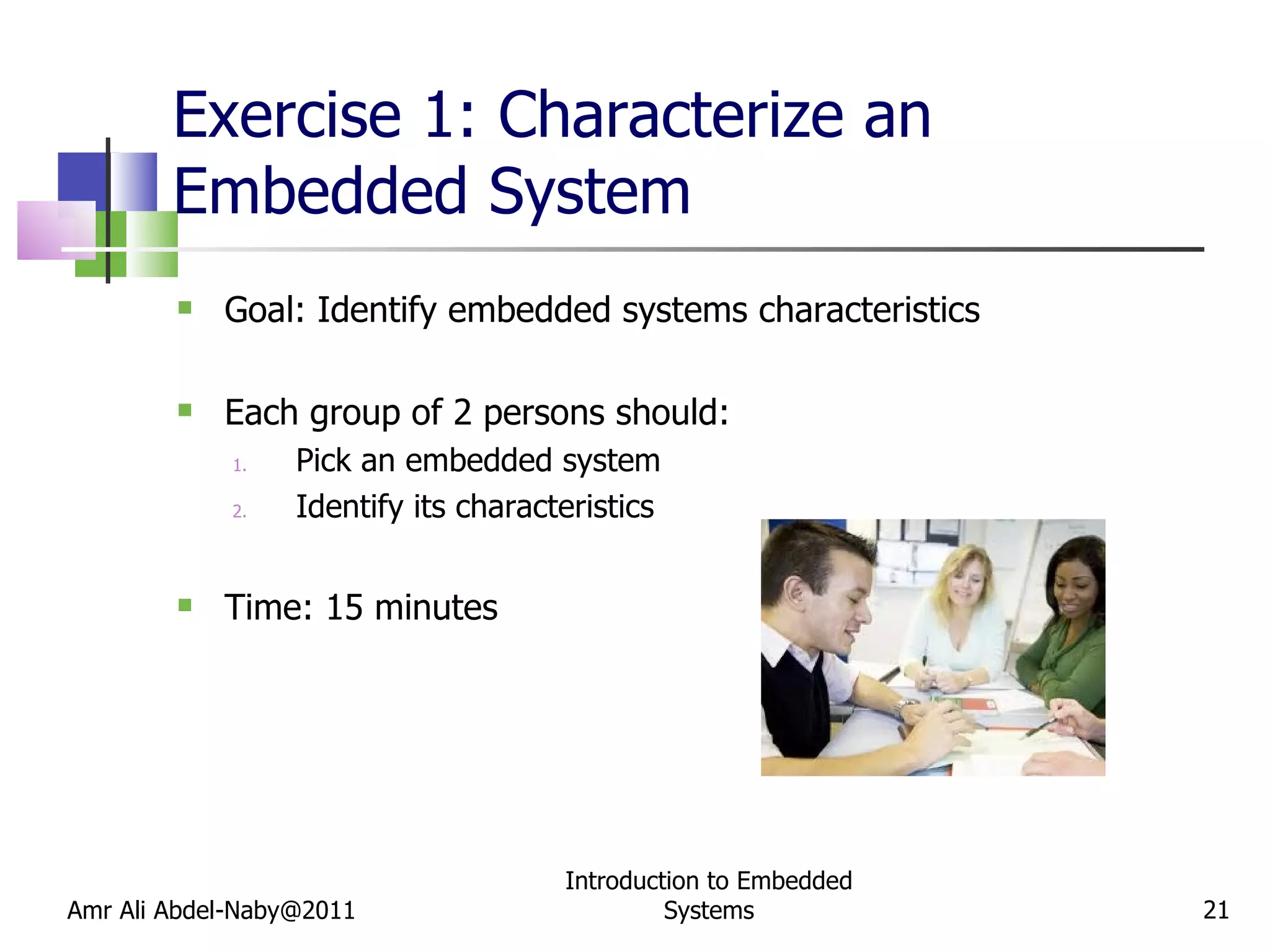 Exercise 1: Characterize an Embedded System Goal: Identify embedded systems characteristics Each group of 2 persons should:  Pick an embedded system Identify its characteristics Time: 15 minutes Amr Ali Abdel-Naby@2011 Introduction to Embedded Systems 