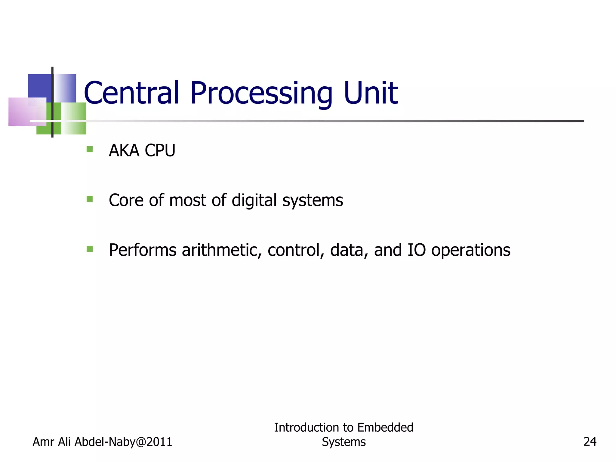 Central Processing Unit AKA CPU Core of most of digital systems Performs arithmetic, control, data, and IO operations Amr Ali Abdel-Naby@2011 Introduction to Embedded Systems 