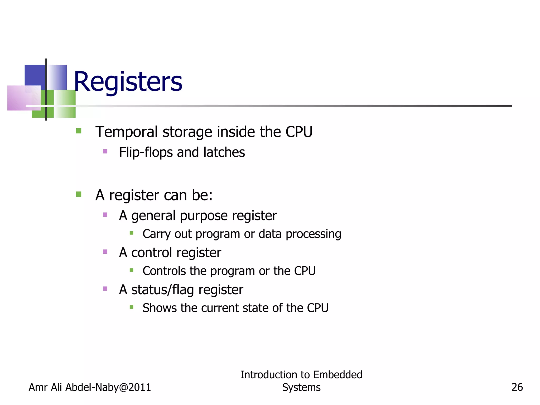 Registers Temporal storage inside the CPU Flip-flops and latches A register can be: A general purpose register Carry out program or data processing A control register Controls the program or the CPU A status/flag register Shows the current state of the CPU Amr Ali Abdel-Naby@2011 Introduction to Embedded Systems 