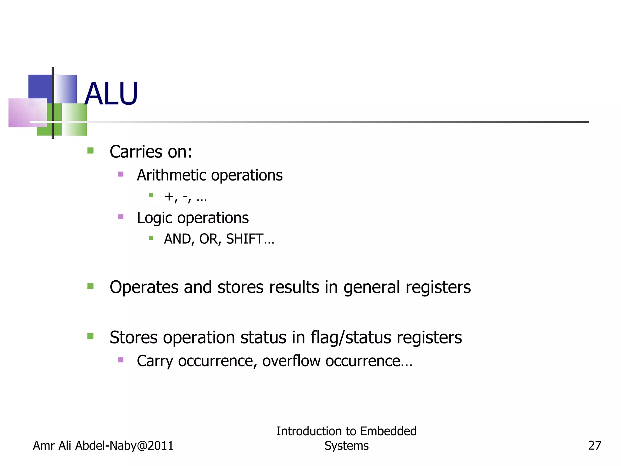 ALU Carries on: Arithmetic operations +, -, … Logic operations AND, OR, SHIFT… Operates and stores results in general registers Stores operation status in flag/status registers Carry occurrence, overflow occurrence… Amr Ali Abdel-Naby@2011 Introduction to Embedded Systems 