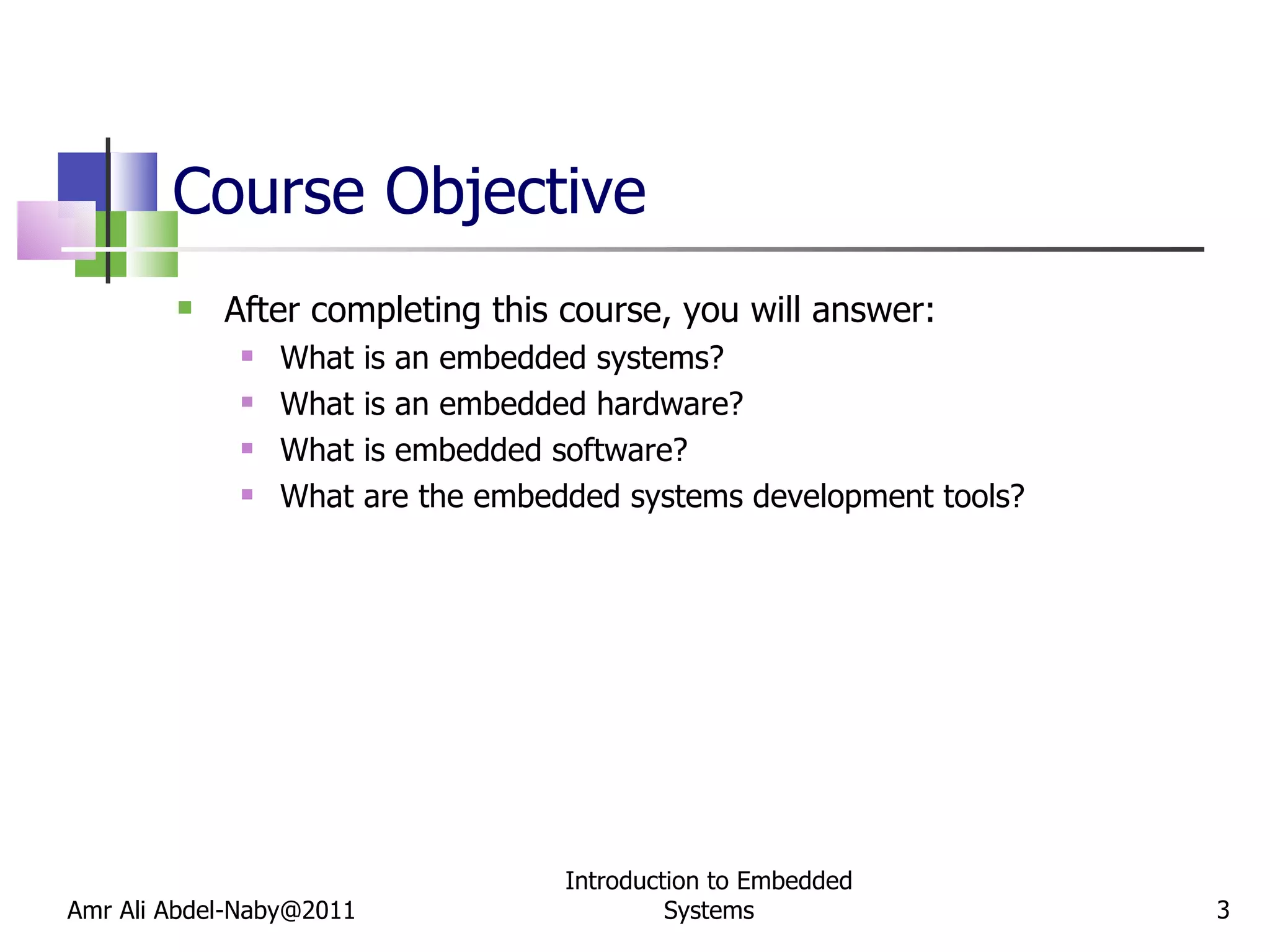 Course Objective After completing this course, you will answer: What is an embedded systems? What is an embedded hardware? What is embedded software? What are the embedded systems development tools? Amr Ali Abdel-Naby@2011 Introduction to Embedded Systems 