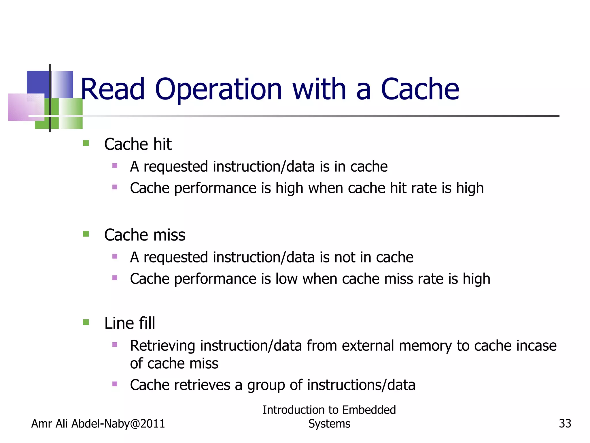 Read Operation with a Cache Cache hit A requested instruction/data is in cache Cache performance is high when cache hit rate is high Cache miss A requested instruction/data is not in cache Cache performance is low when cache miss rate is high Line fill Retrieving instruction/data from external memory to cache incase of cache miss Cache retrieves a group of instructions/data Amr Ali Abdel-Naby@2011 Introduction to Embedded Systems 