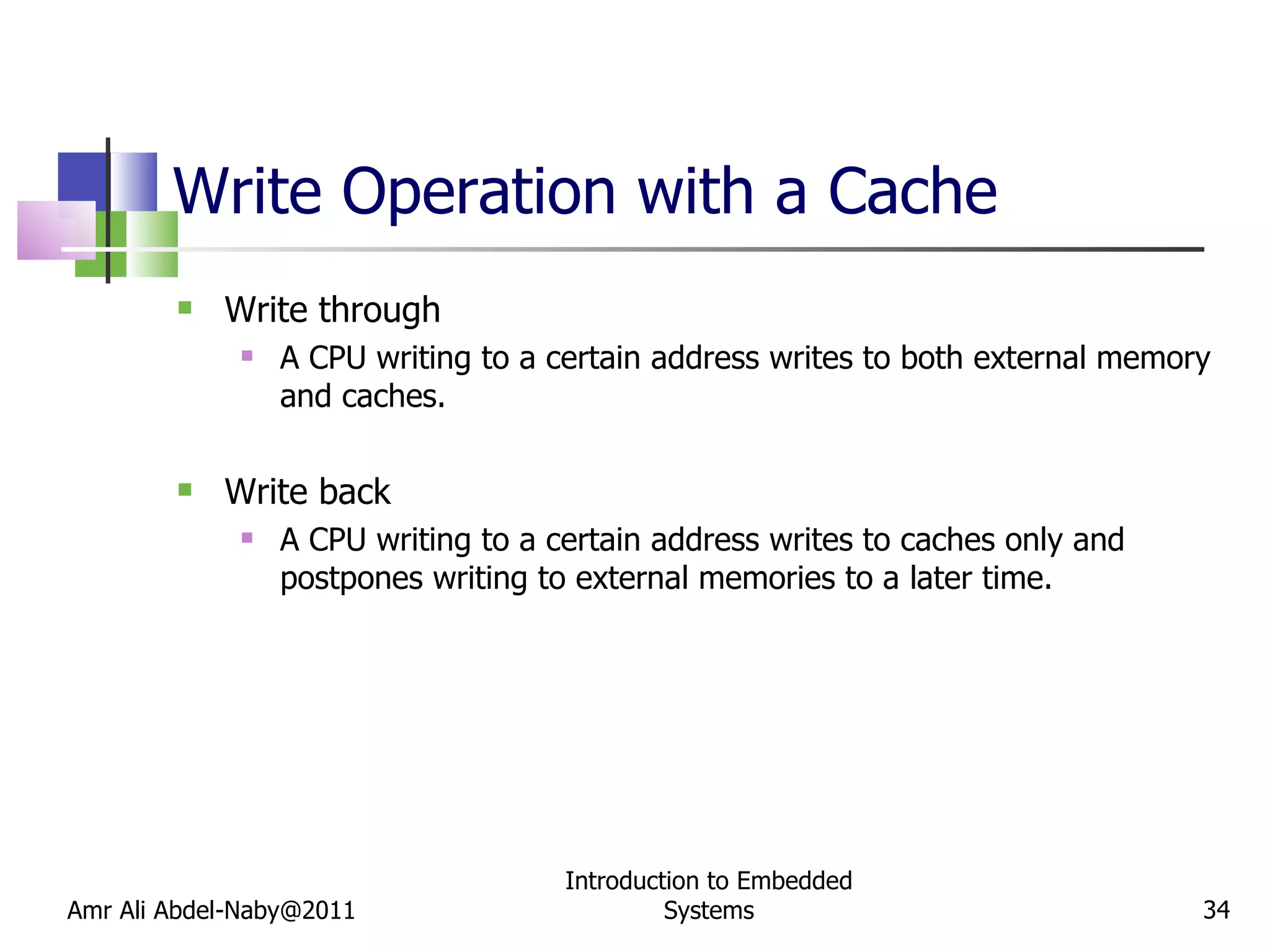 Write Operation with a Cache Write through A CPU writing to a certain address writes to both external memory and caches. Write back A CPU writing to a certain address writes to caches only and postpones writing to external memories to a later time. Amr Ali Abdel-Naby@2011 Introduction to Embedded Systems 