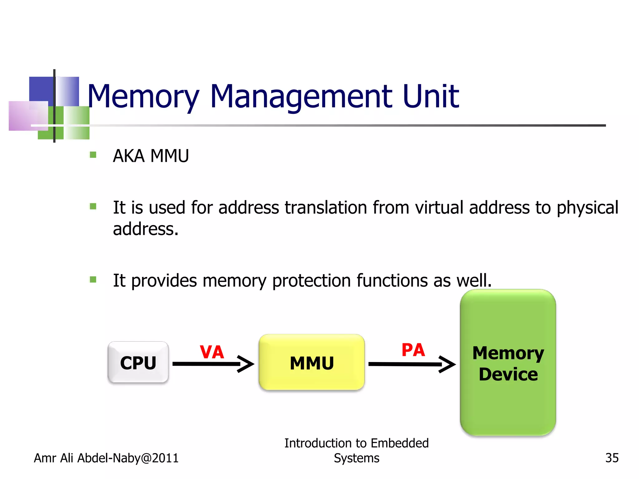 Memory Management Unit AKA MMU It is used for address translation from virtual address to physical address. It provides memory protection functions as well. Amr Ali Abdel-Naby@2011 Introduction to Embedded Systems VA PA CPU Memory Device MMU 