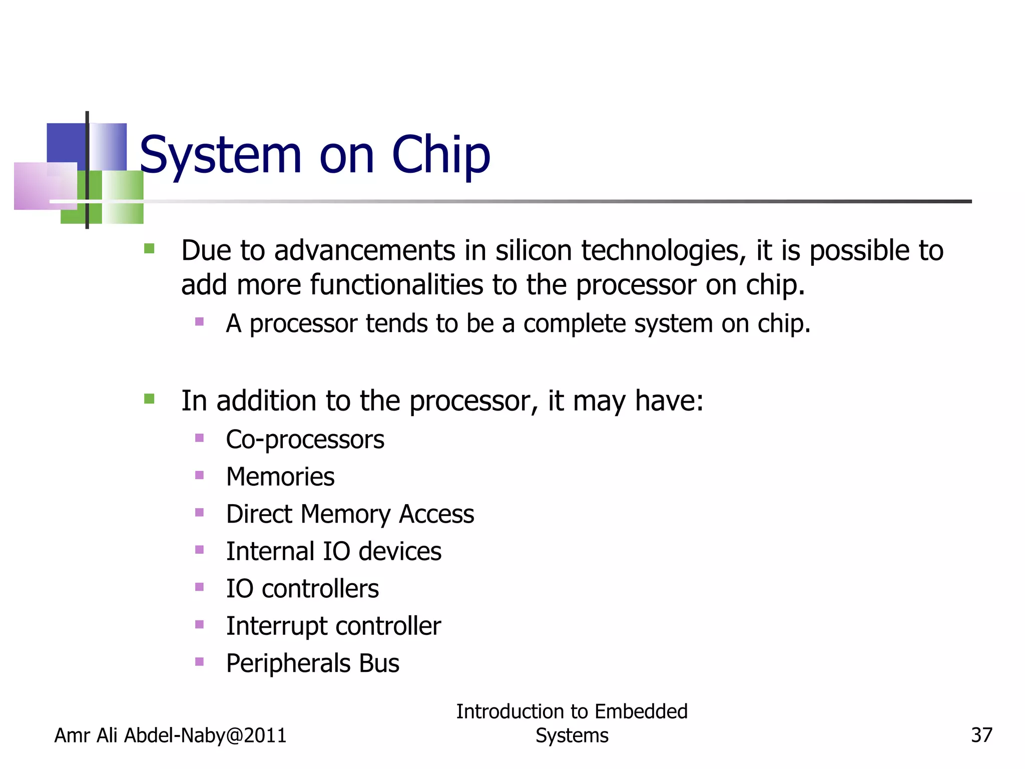 System on Chip Due to advancements in silicon technologies, it is possible to add more functionalities to the processor on chip. A processor tends to be a complete system on chip. In addition to the processor, it may have: Co-processors Memories Direct Memory Access Internal IO devices IO controllers Interrupt controller Peripherals Bus Amr Ali Abdel-Naby@2011 Introduction to Embedded Systems 