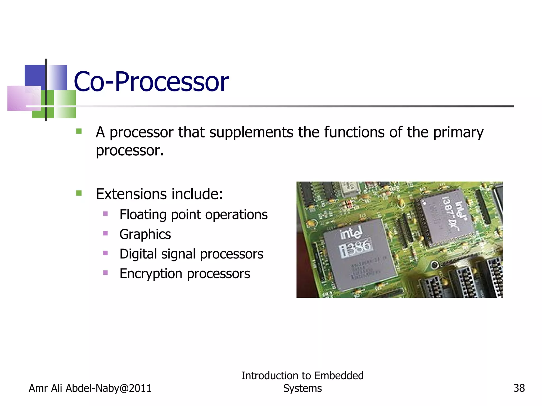 Co-Processor A processor that supplements the functions of the primary processor. Extensions include: Floating point operations Graphics Digital signal processors Encryption processors Amr Ali Abdel-Naby@2011 Introduction to Embedded Systems 
