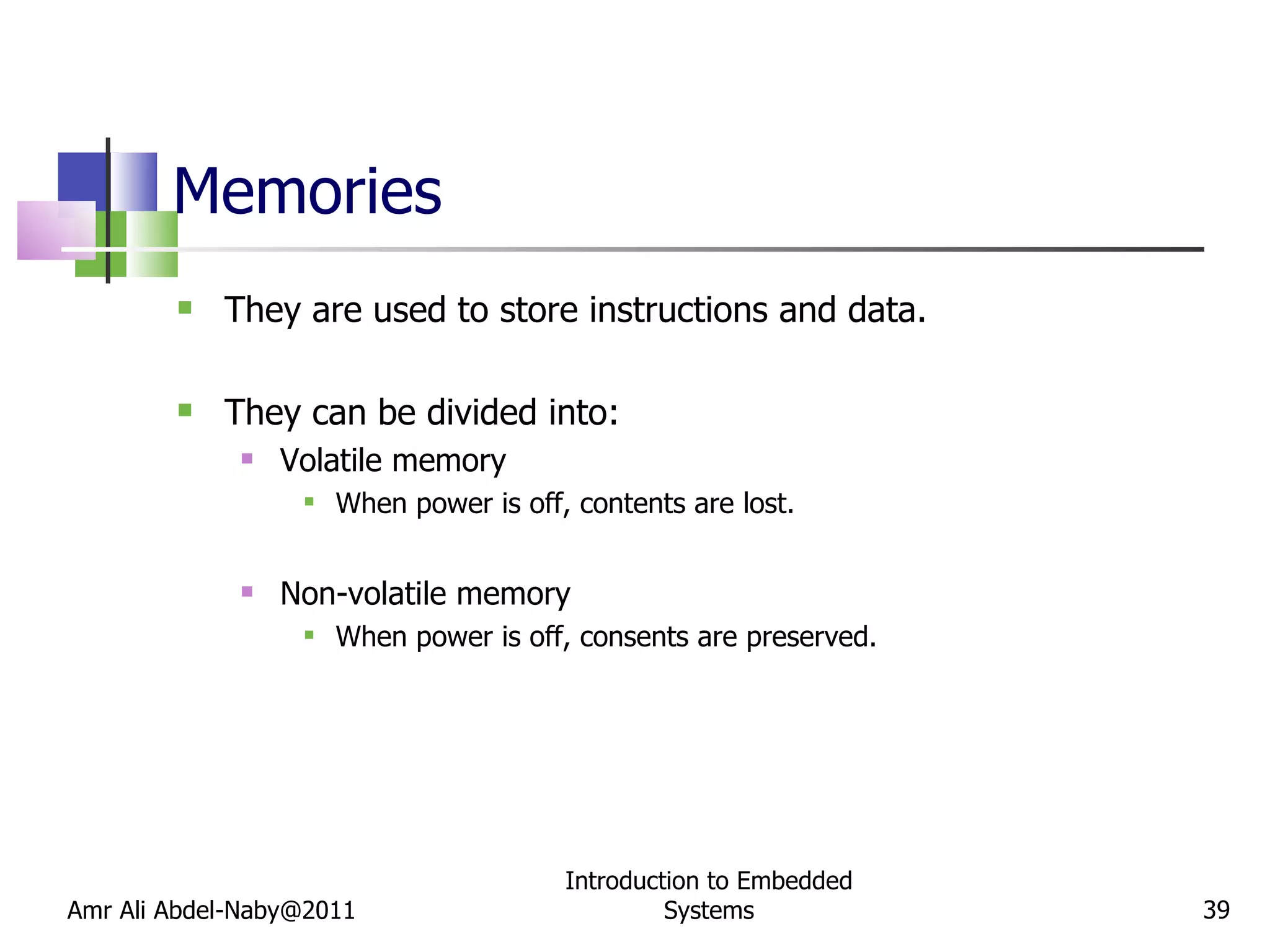Memories They are used to store instructions and data. They can be divided into: Volatile memory When power is off, contents are lost. Non-volatile memory When power is off, consents are preserved. Amr Ali Abdel-Naby@2011 Introduction to Embedded Systems 