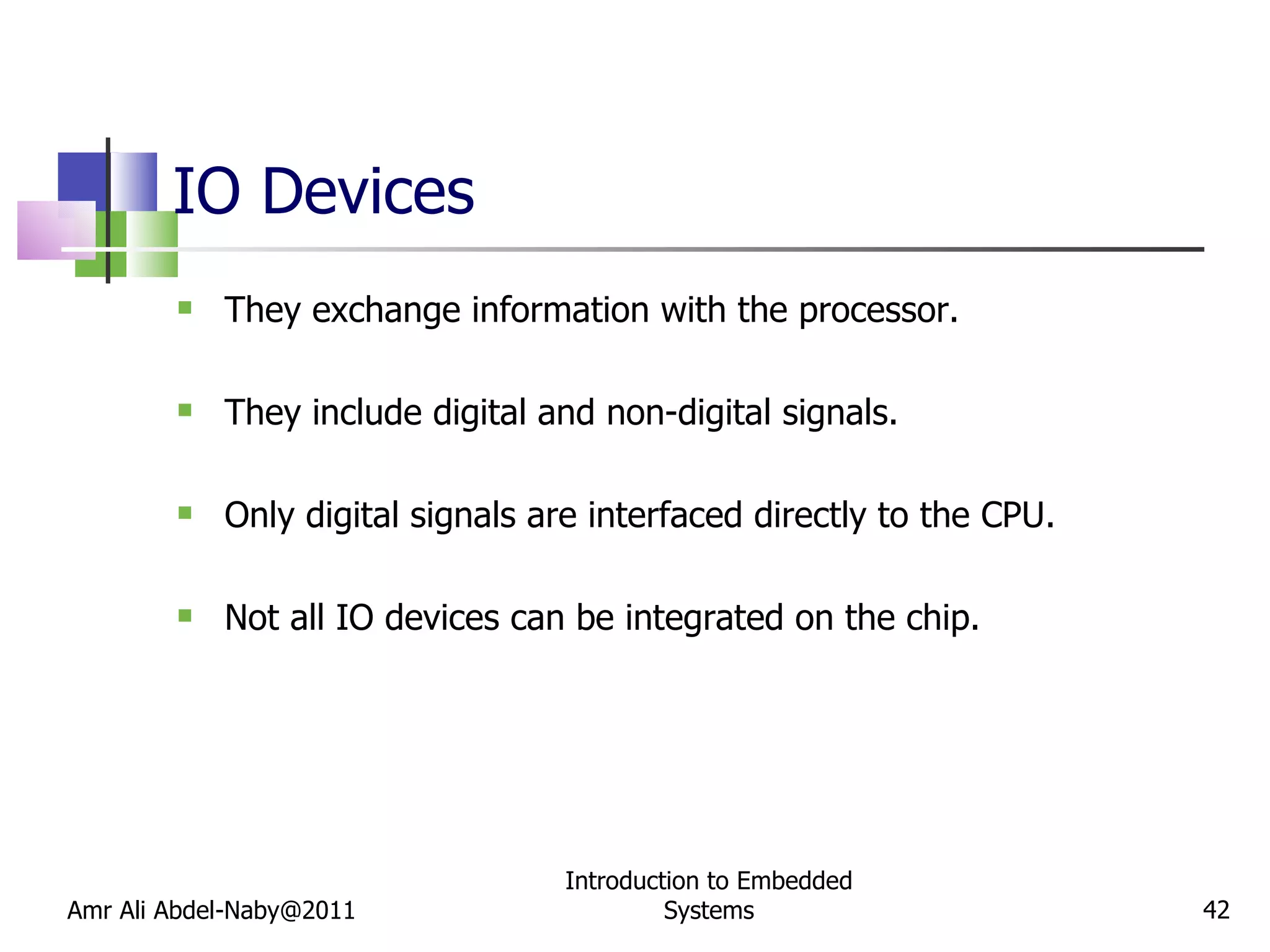 IO Devices They exchange information with the processor. They include digital and non-digital signals. Only digital signals are interfaced directly to the CPU.  Not all IO devices can be integrated on the chip. Amr Ali Abdel-Naby@2011 Introduction to Embedded Systems 