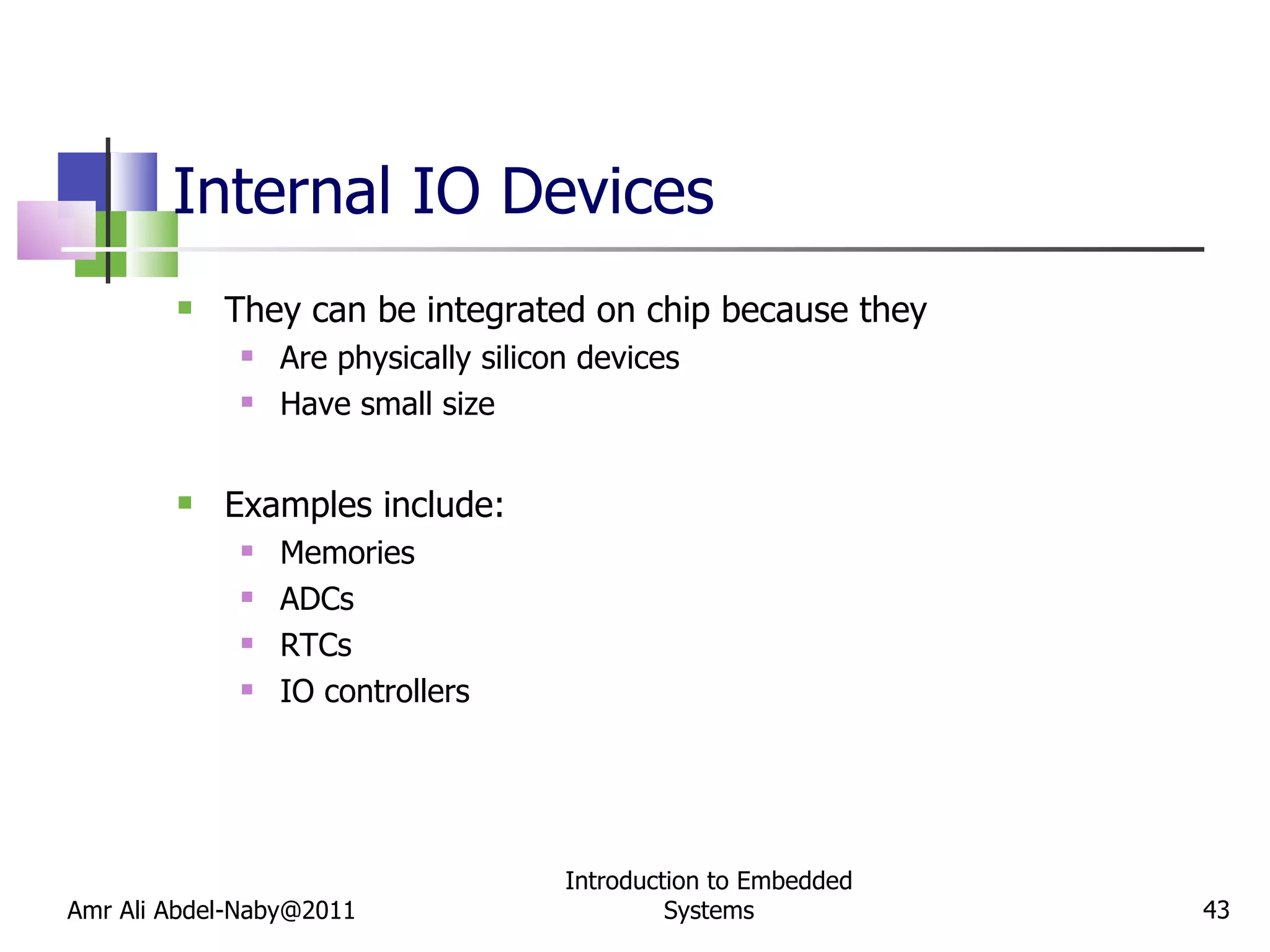 Internal IO Devices They can be integrated on chip because they Are physically silicon devices Have small size Examples include: Memories ADCs RTCs IO controllers Amr Ali Abdel-Naby@2011 Introduction to Embedded Systems 