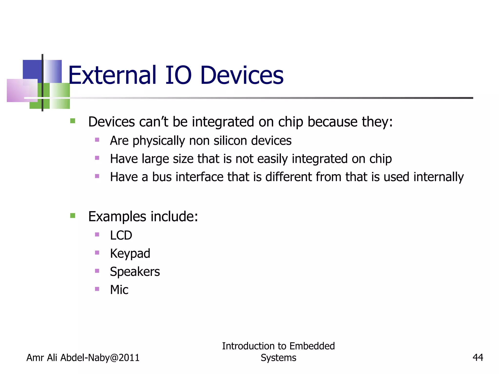 External IO Devices Devices can’t be integrated on chip because they: Are physically non silicon devices Have large size that is not easily integrated on chip Have a bus interface that is different from that is used internally Examples include: LCD Keypad Speakers Mic Amr Ali Abdel-Naby@2011 Introduction to Embedded Systems 