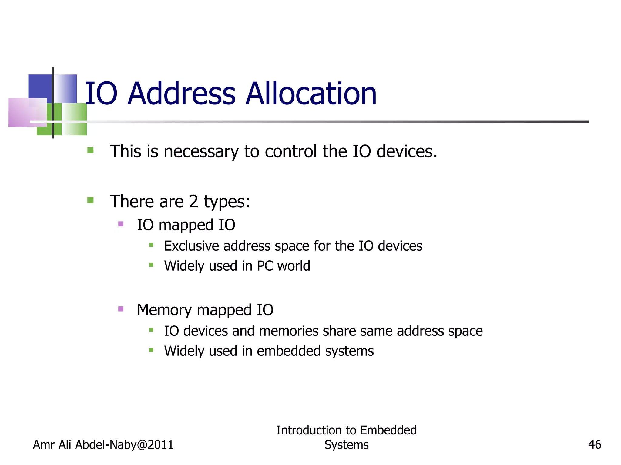 IO Address Allocation This is necessary to control the IO devices. There are 2 types: IO mapped IO Exclusive address space for the IO devices Widely used in PC world Memory mapped IO IO devices and memories share same address space Widely used in embedded systems Amr Ali Abdel-Naby@2011 Introduction to Embedded Systems 