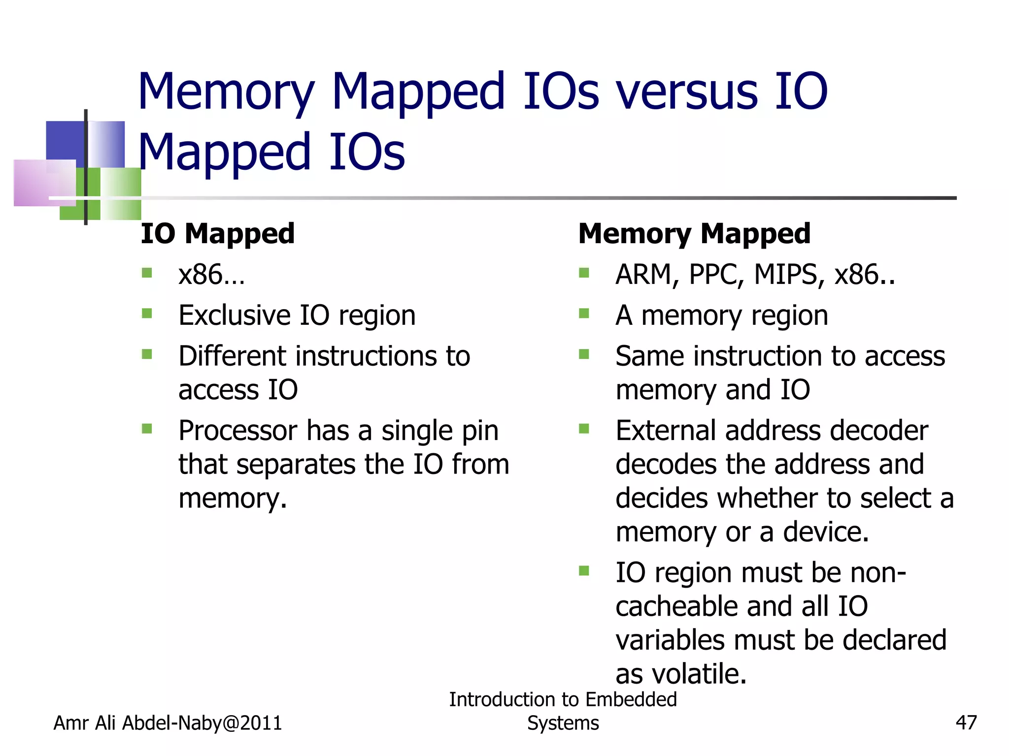 Memory Mapped IOs versus IO Mapped IOs IO Mapped x86… Exclusive IO region Different instructions to access IO  Processor has a single pin that separates the IO from memory. Memory Mapped ARM, PPC, MIPS, x86.. A memory region Same instruction to access memory and IO  External address decoder decodes the address and decides whether to select a memory or a device. IO region must be non-cacheable and all IO variables must be declared as volatile. Amr Ali Abdel-Naby@2011 Introduction to Embedded Systems 