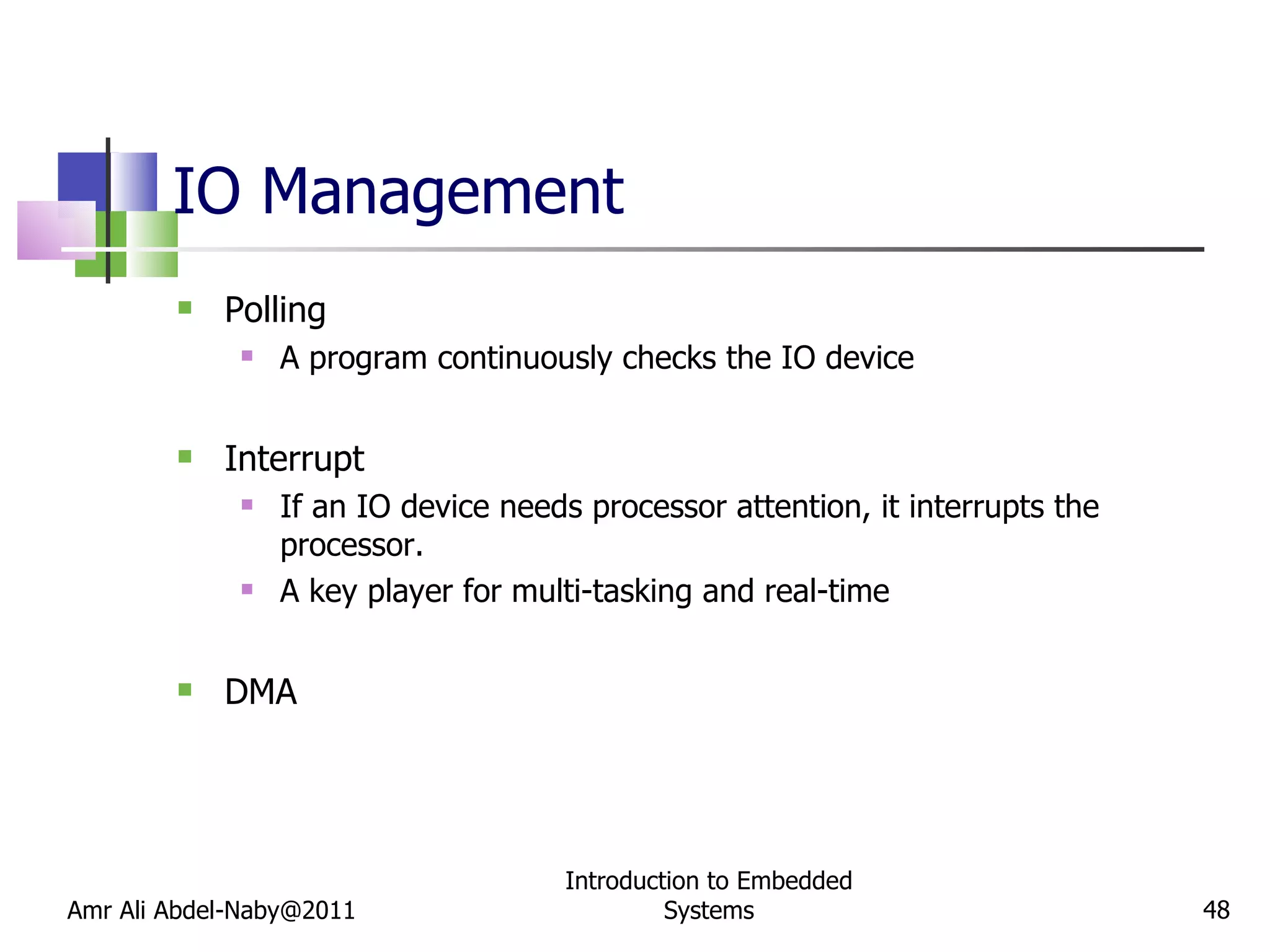 IO Management Polling A program continuously checks the IO device Interrupt If an IO device needs processor attention, it interrupts the processor. A key player for multi-tasking and real-time DMA Amr Ali Abdel-Naby@2011 Introduction to Embedded Systems 