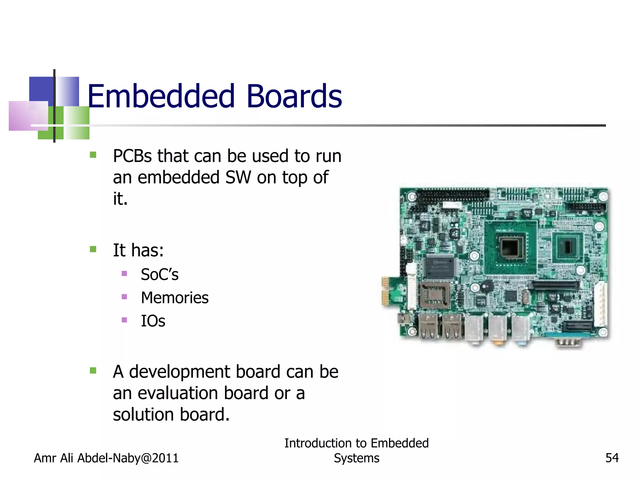 Embedded Boards PCBs that can be used to run an embedded SW on top of it.  It has: SoC’s Memories IOs A development board can be an evaluation board or a solution board. Amr Ali Abdel-Naby@2011 Introduction to Embedded Systems 