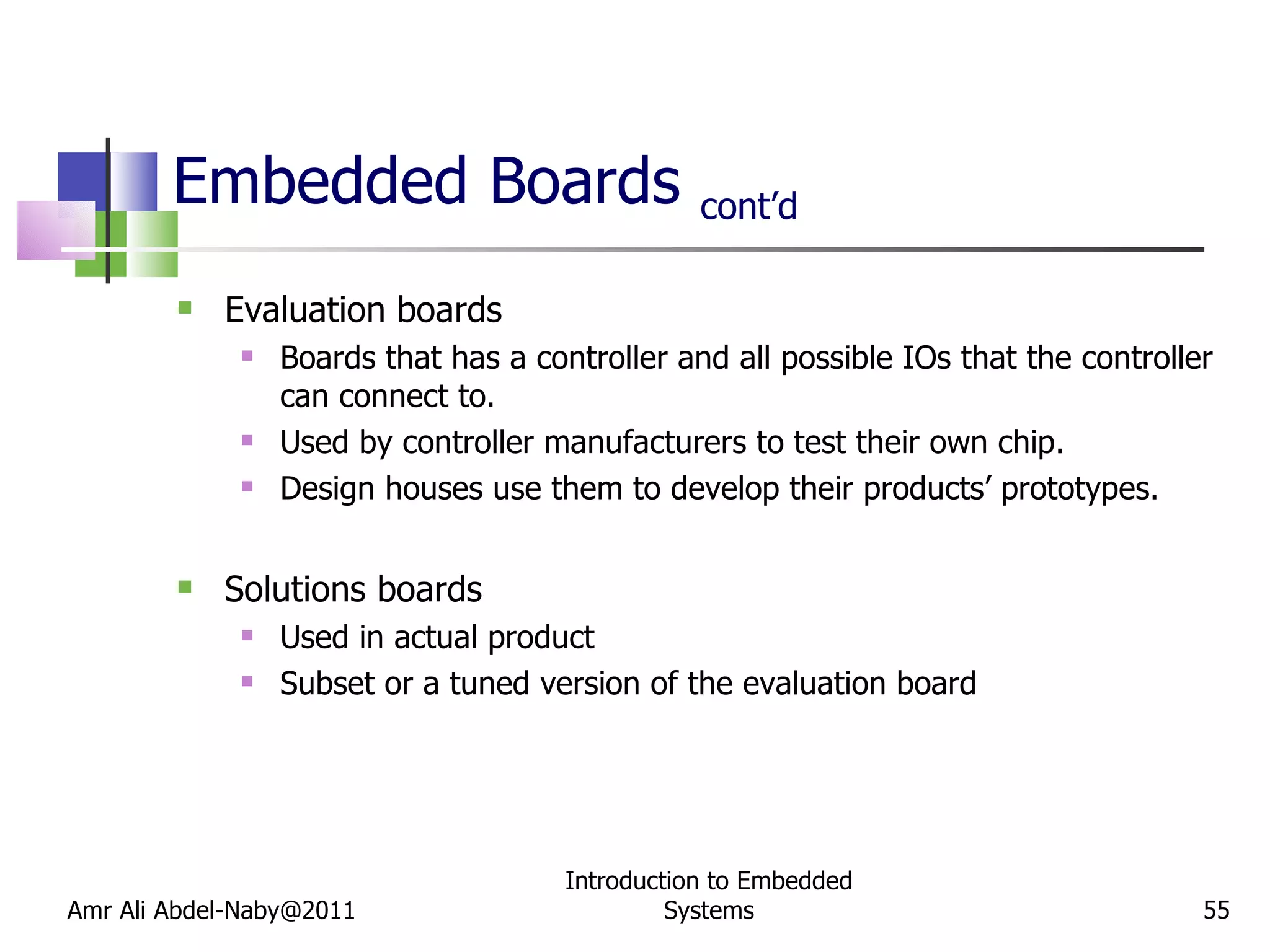 Embedded Boards  cont’d Evaluation boards Boards that has a controller and all possible IOs that the controller can connect to. Used by controller manufacturers to test their own chip. Design houses use them to develop their products’ prototypes. Solutions boards Used in actual product Subset or a tuned version of the evaluation board Amr Ali Abdel-Naby@2011 Introduction to Embedded Systems 