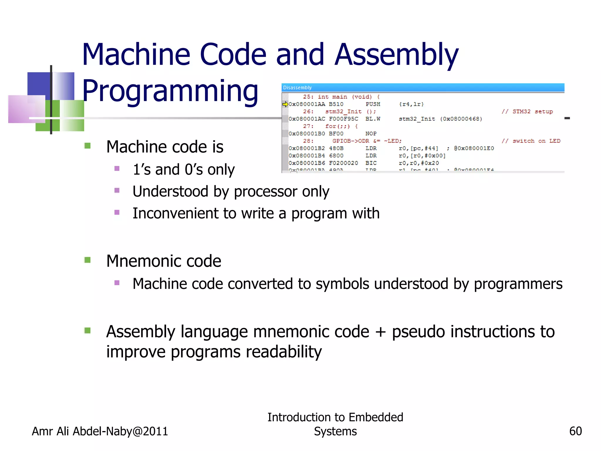 Machine Code and Assembly Programming Machine code is 1’s and 0’s only Understood by processor only Inconvenient to write a program with Mnemonic code Machine code converted to symbols understood by programmers Assembly language mnemonic code + pseudo instructions to improve programs readability Amr Ali Abdel-Naby@2011 Introduction to Embedded Systems 