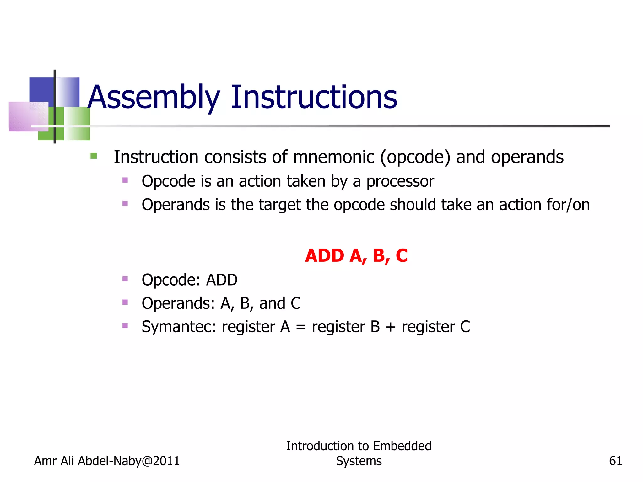 Assembly Instructions Instruction consists of mnemonic (opcode) and operands Opcode is an action taken by a processor Operands is the target the opcode should take an action for/on ADD A, B, C Opcode: ADD Operands: A, B, and C Symantec: register A = register B + register C Amr Ali Abdel-Naby@2011 Introduction to Embedded Systems 