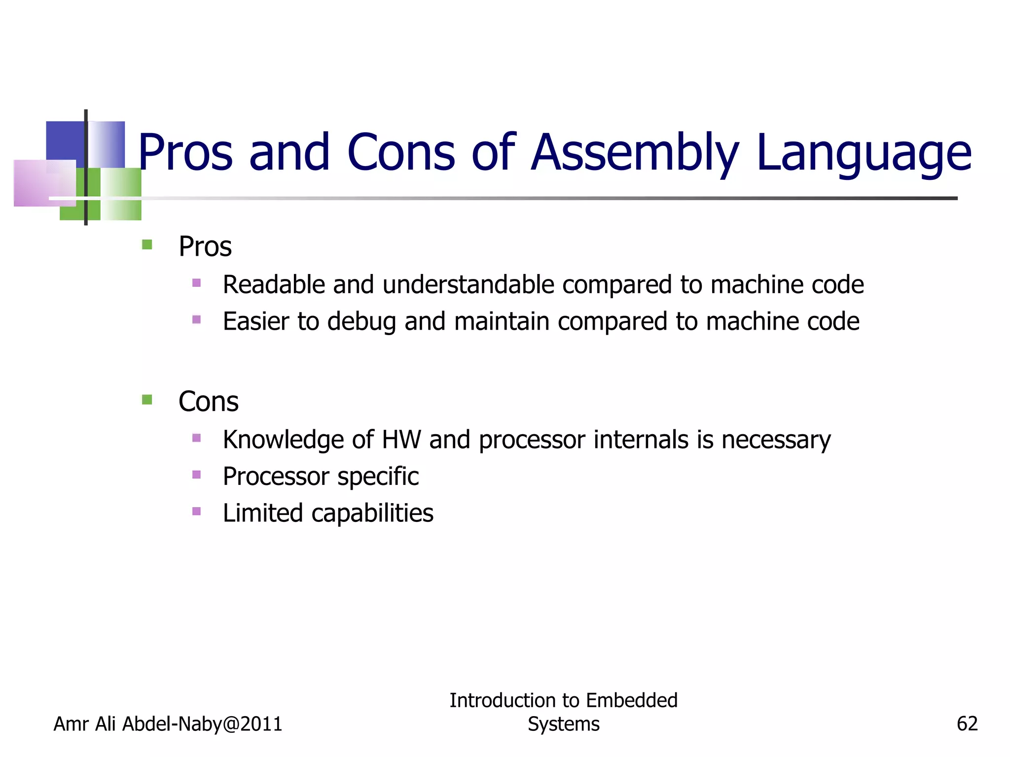 Pros and Cons of Assembly Language Pros Readable and understandable compared to machine code Easier to debug and maintain compared to machine code Cons Knowledge of HW and processor internals is necessary Processor specific Limited capabilities Amr Ali Abdel-Naby@2011 Introduction to Embedded Systems 