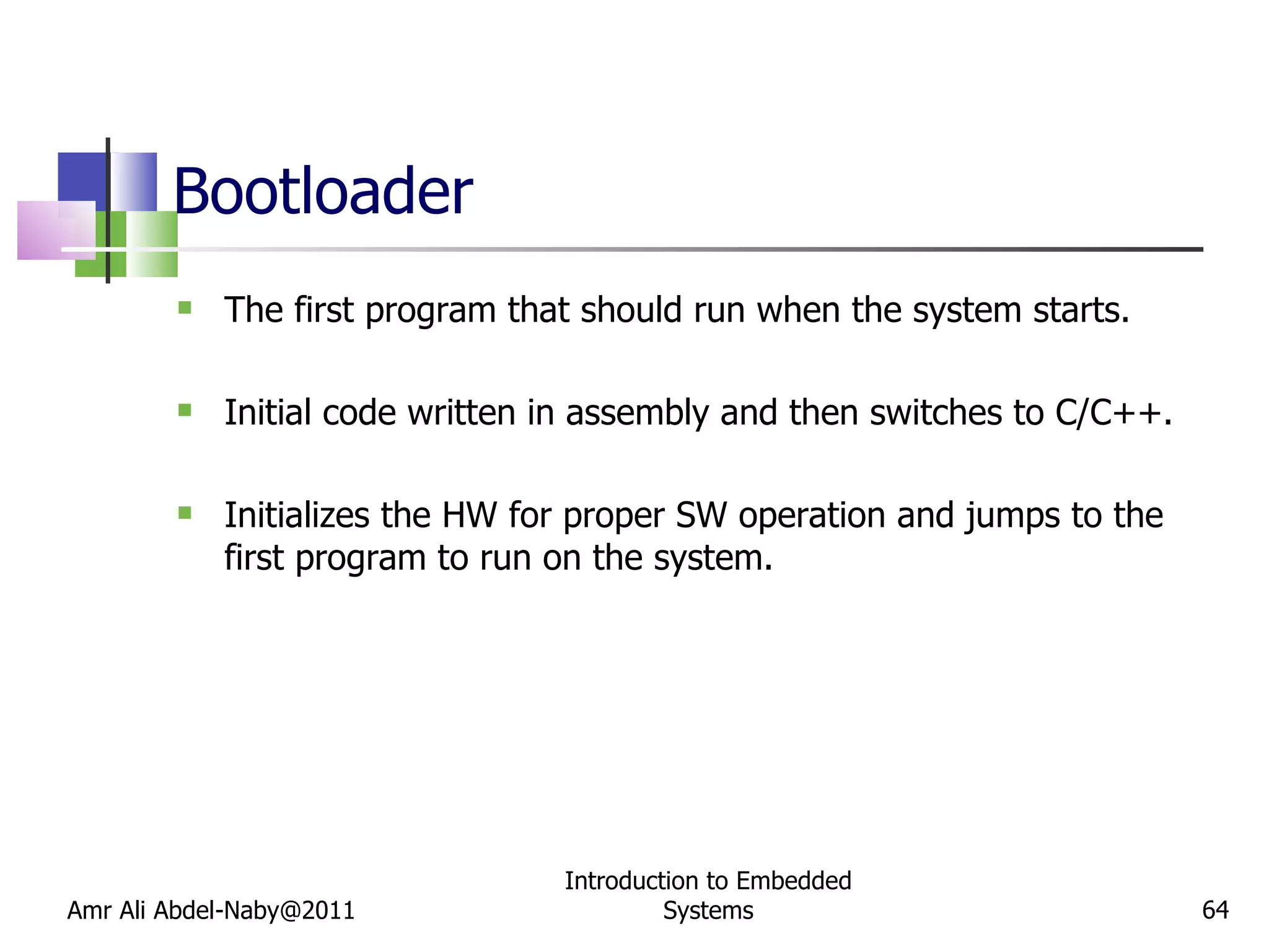 Bootloader  The first program that should run when the system starts. Initial code written in assembly and then switches to C/C++. Initializes the HW for proper SW operation and jumps to the first program to run on the system. Amr Ali Abdel-Naby@2011 Introduction to Embedded Systems 