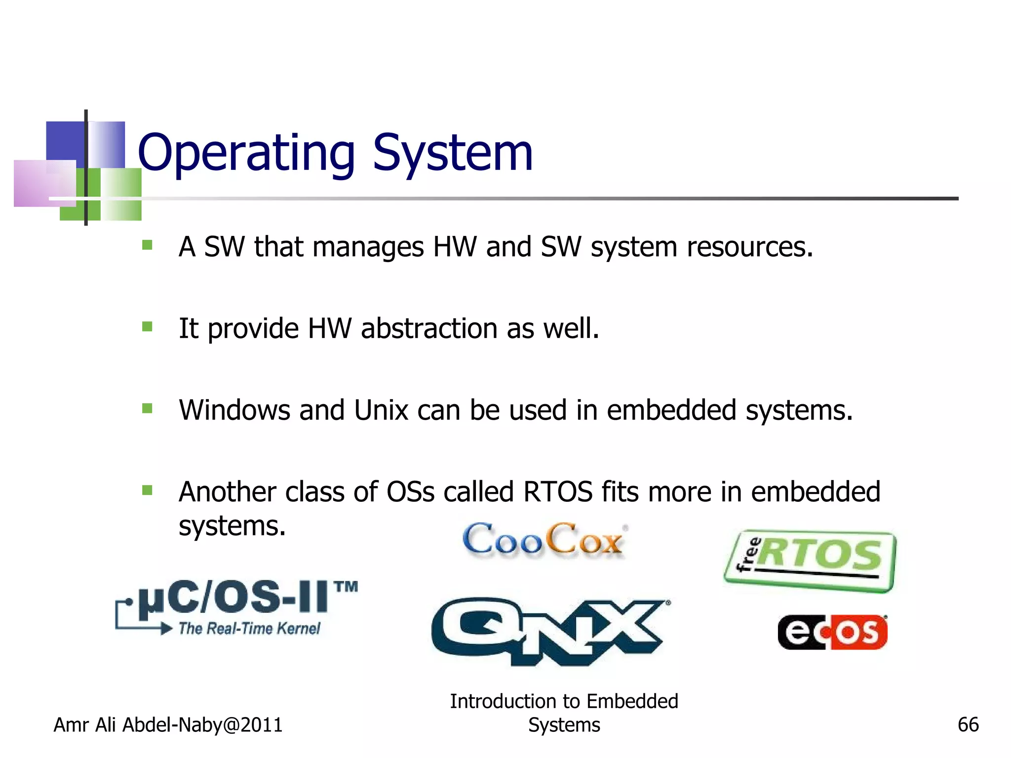 Operating System A SW that manages HW and SW system resources. It provide HW abstraction as well. Windows and Unix can be used in embedded systems. Another class of OSs called RTOS fits more in embedded systems. Amr Ali Abdel-Naby@2011 Introduction to Embedded Systems 