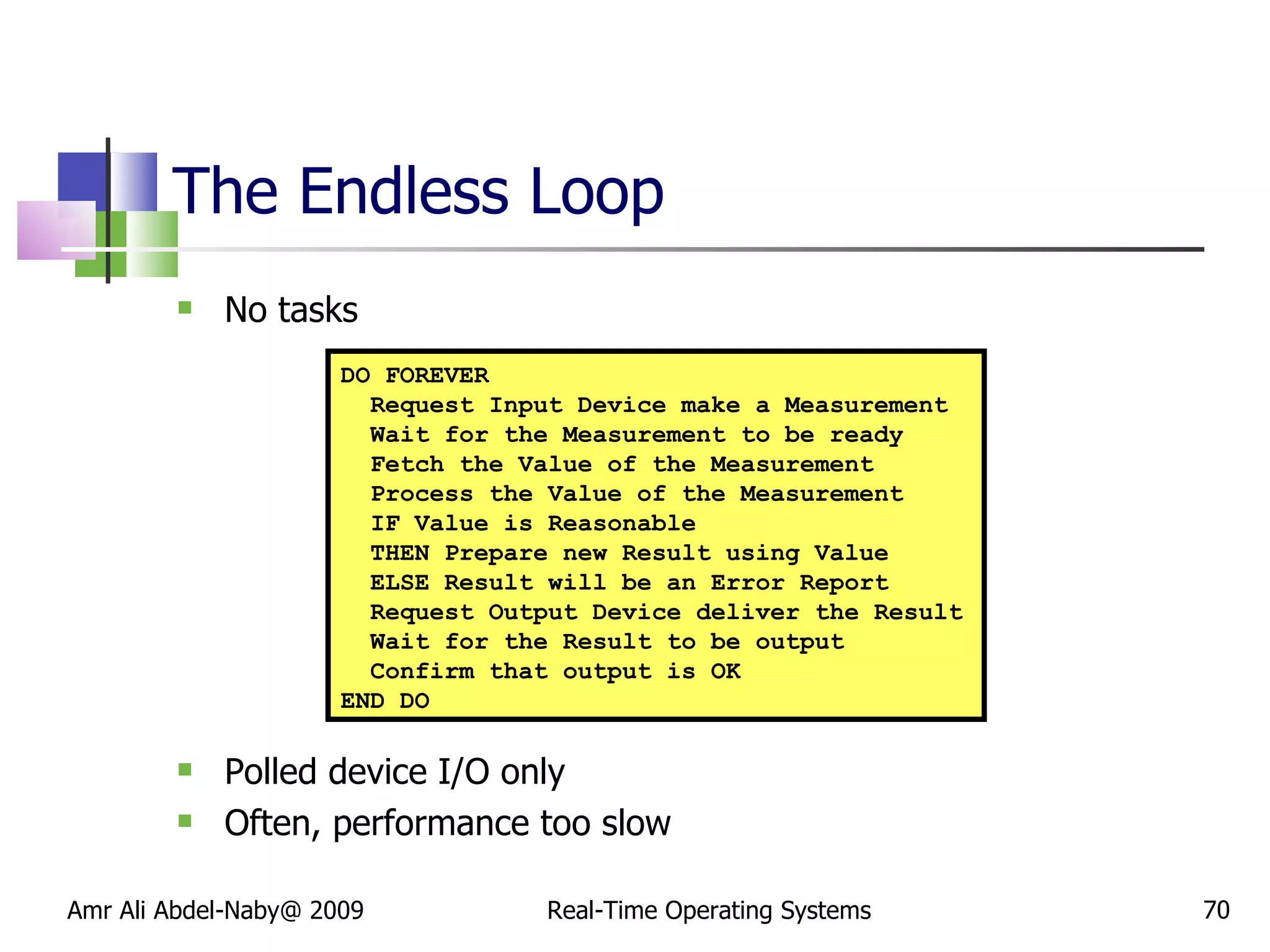 The Endless Loop No tasks Polled device I/O only Often, performance too slow Amr Ali Abdel-Naby@ 2009 Real-Time Operating Systems DO FOREVER Request Input Device make a Measurement Wait for the Measurement to be ready Fetch the Value of the Measurement Process the Value of the Measurement IF Value is Reasonable THEN Prepare new Result using Value  ELSE Result will be an Error Report Request Output Device deliver the Result Wait for the Result to be output Confirm that output is OK END DO 