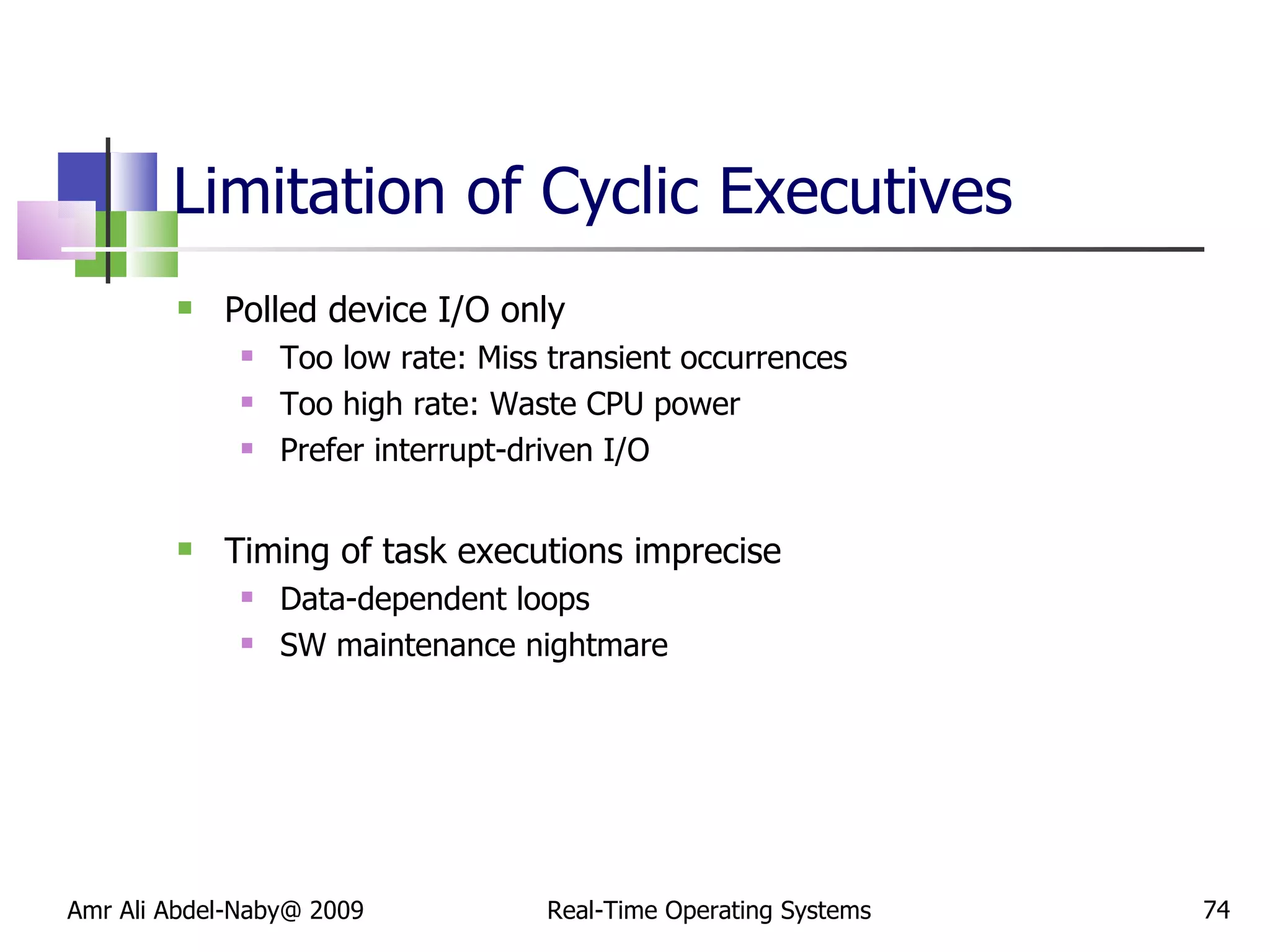 Limitation of Cyclic Executives Polled device I/O only Too low rate: Miss transient occurrences Too high rate: Waste CPU power Prefer interrupt-driven I/O Timing of task executions imprecise Data-dependent loops SW maintenance nightmare Amr Ali Abdel-Naby@ 2009 Real-Time Operating Systems 