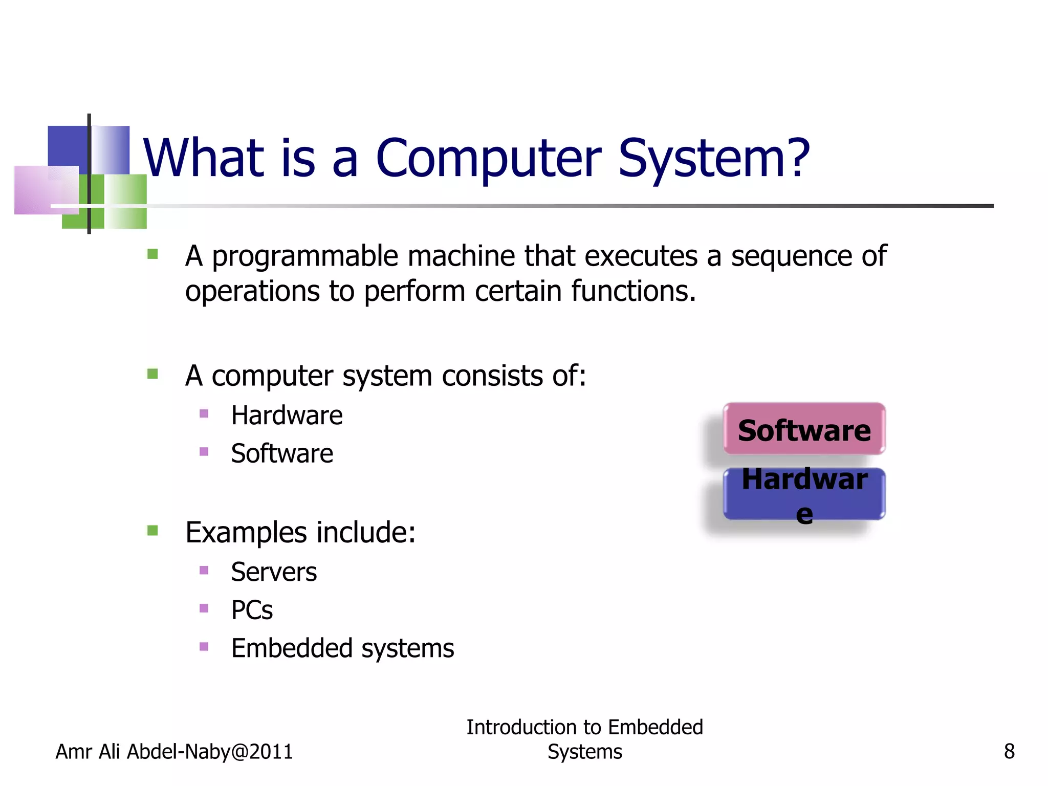 What is a Computer System? A programmable machine that executes a sequence of operations to perform certain functions. A computer system consists of: Hardware Software Examples include: Servers PCs Embedded systems Amr Ali Abdel-Naby@2011 Introduction to Embedded Systems Software Hardware 