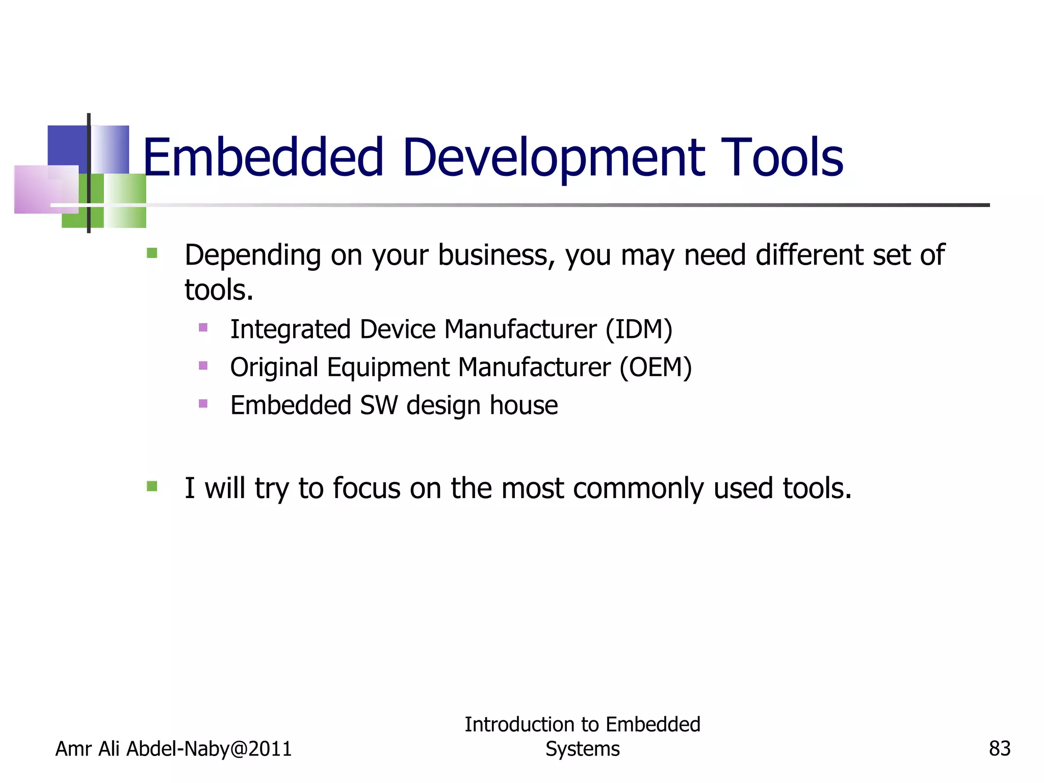 Embedded Development Tools Depending on your business, you may need different set of tools. Integrated Device Manufacturer (IDM) Original Equipment Manufacturer (OEM) Embedded SW design house I will try to focus on the most commonly used tools. Amr Ali Abdel-Naby@2011 Introduction to Embedded Systems 
