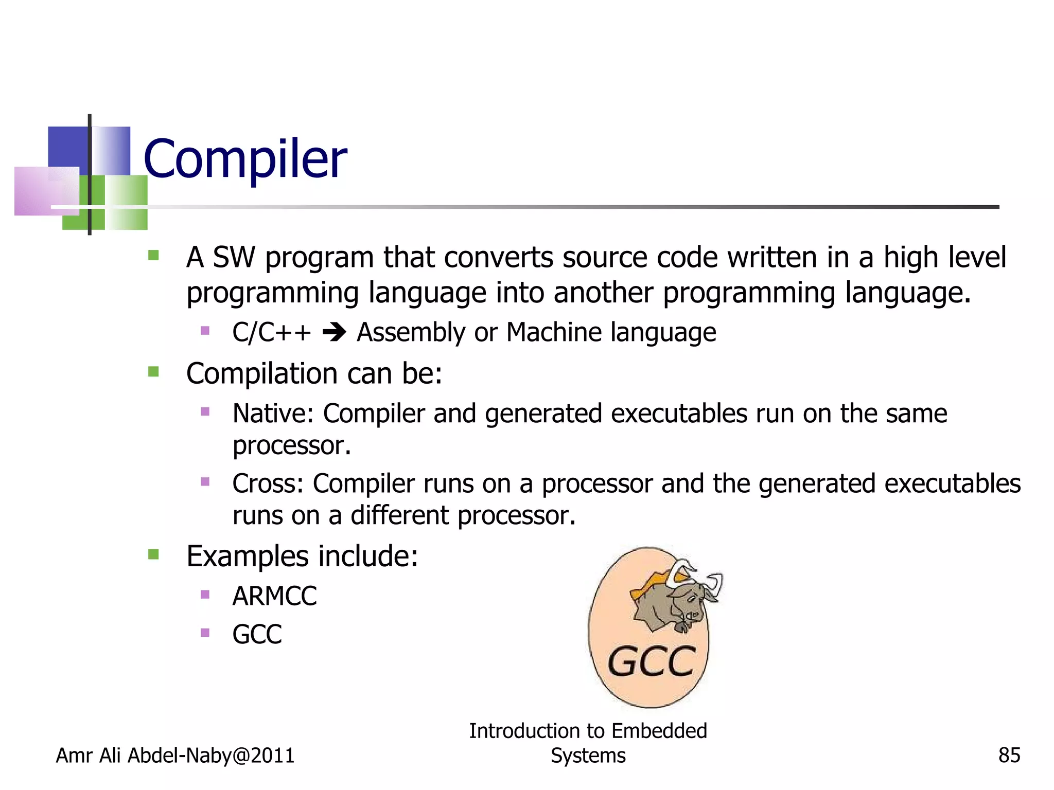 Compiler A SW program that converts source code written in a high level programming language into another programming language. C/C++    Assembly or Machine language Compilation can be: Native: Compiler and generated executables run on the same processor.  Cross: Compiler runs on a processor and the generated executables runs on a different processor. Examples include: ARMCC GCC Amr Ali Abdel-Naby@2011 Introduction to Embedded Systems 