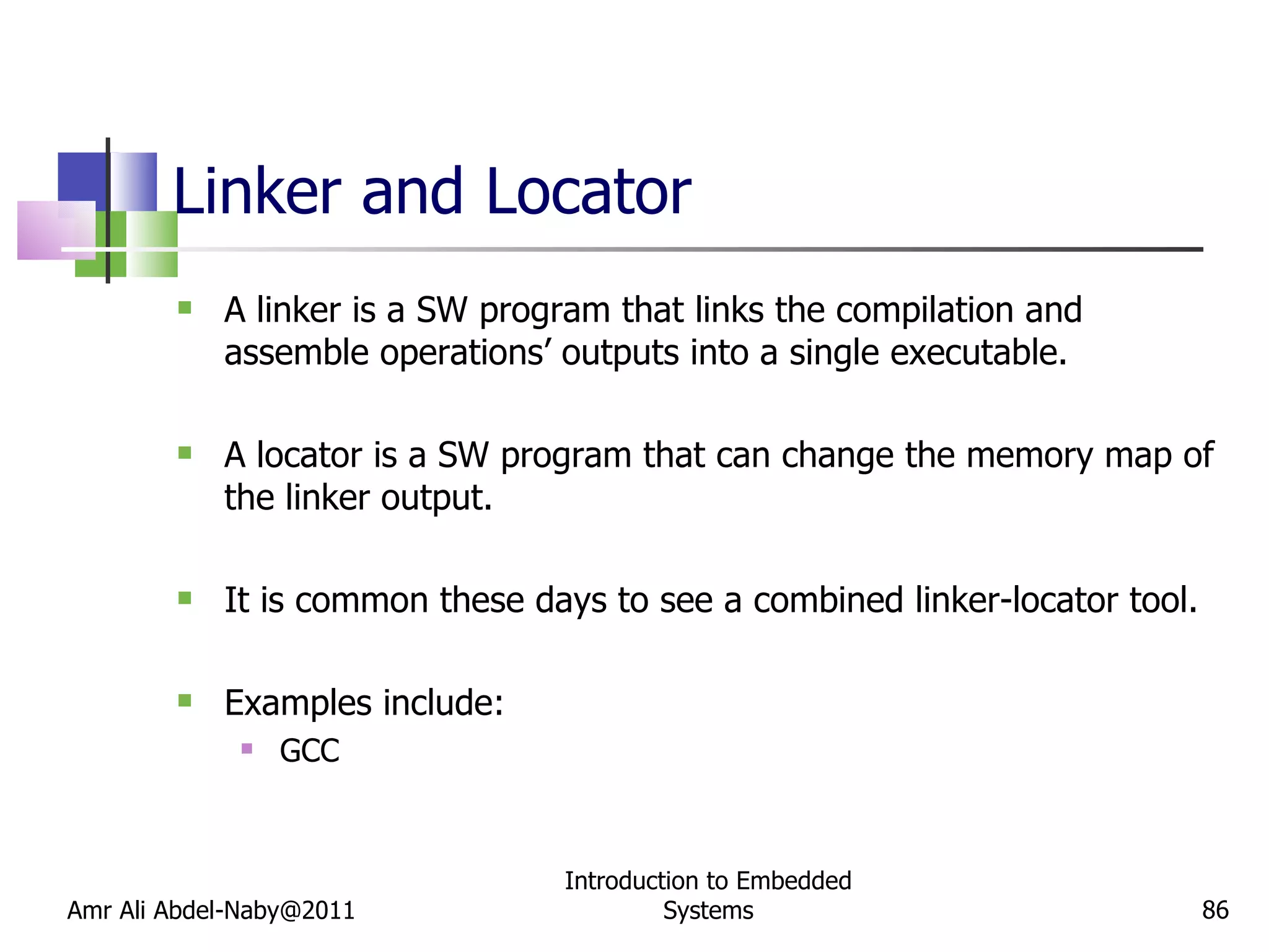 Linker and Locator A linker is a SW program that links the compilation and assemble operations’ outputs into a single executable. A locator is a SW program that can change the memory map of the linker output. It is common these days to see a combined linker-locator tool. Examples include: GCC Amr Ali Abdel-Naby@2011 Introduction to Embedded Systems 