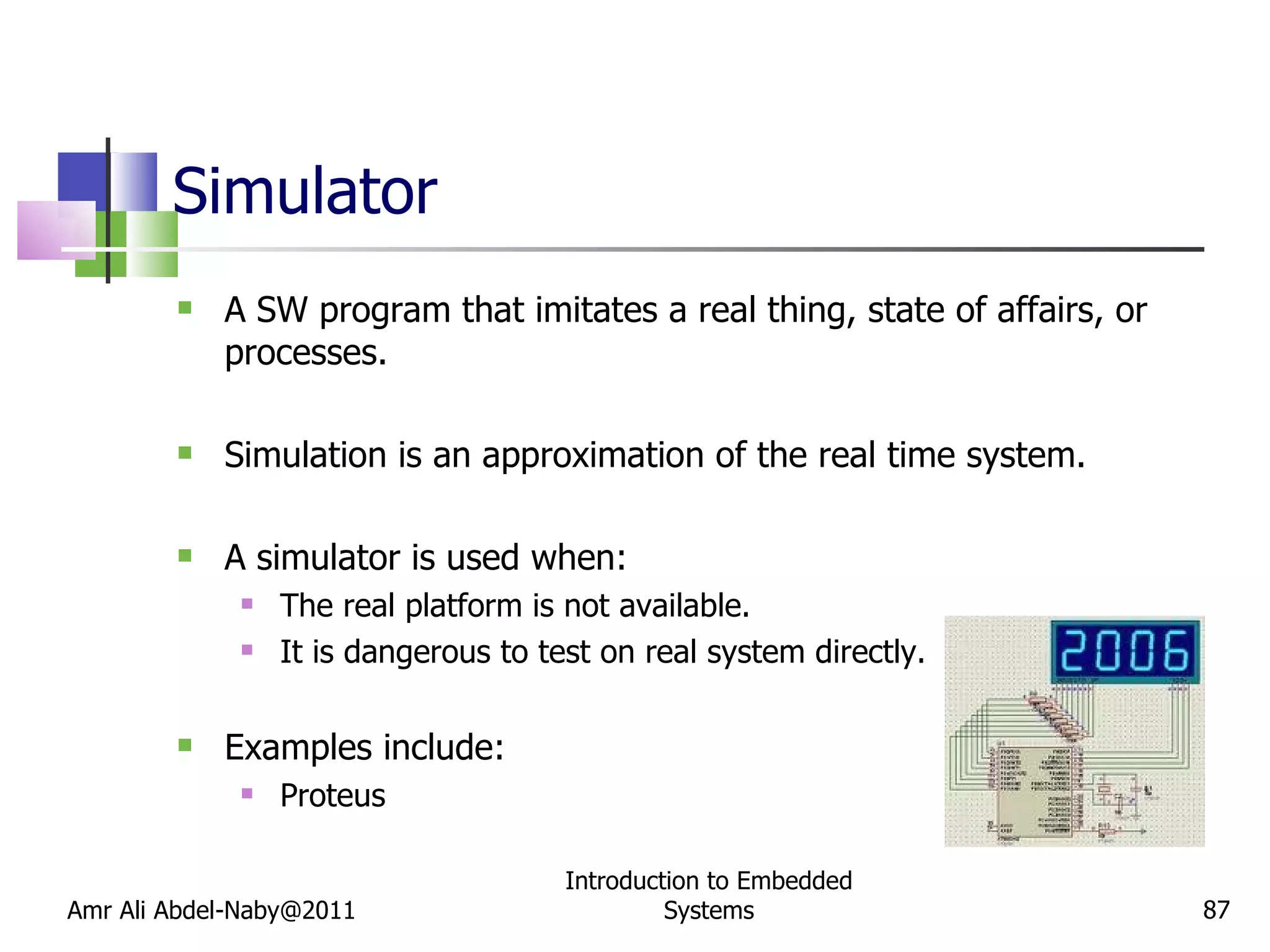 Simulator A SW program that imitates a real thing, state of affairs, or processes. Simulation is an approximation of the real time system. A simulator is used when: The real platform is not available. It is dangerous to test on real system directly. Examples include: Proteus Amr Ali Abdel-Naby@2011 Introduction to Embedded Systems 