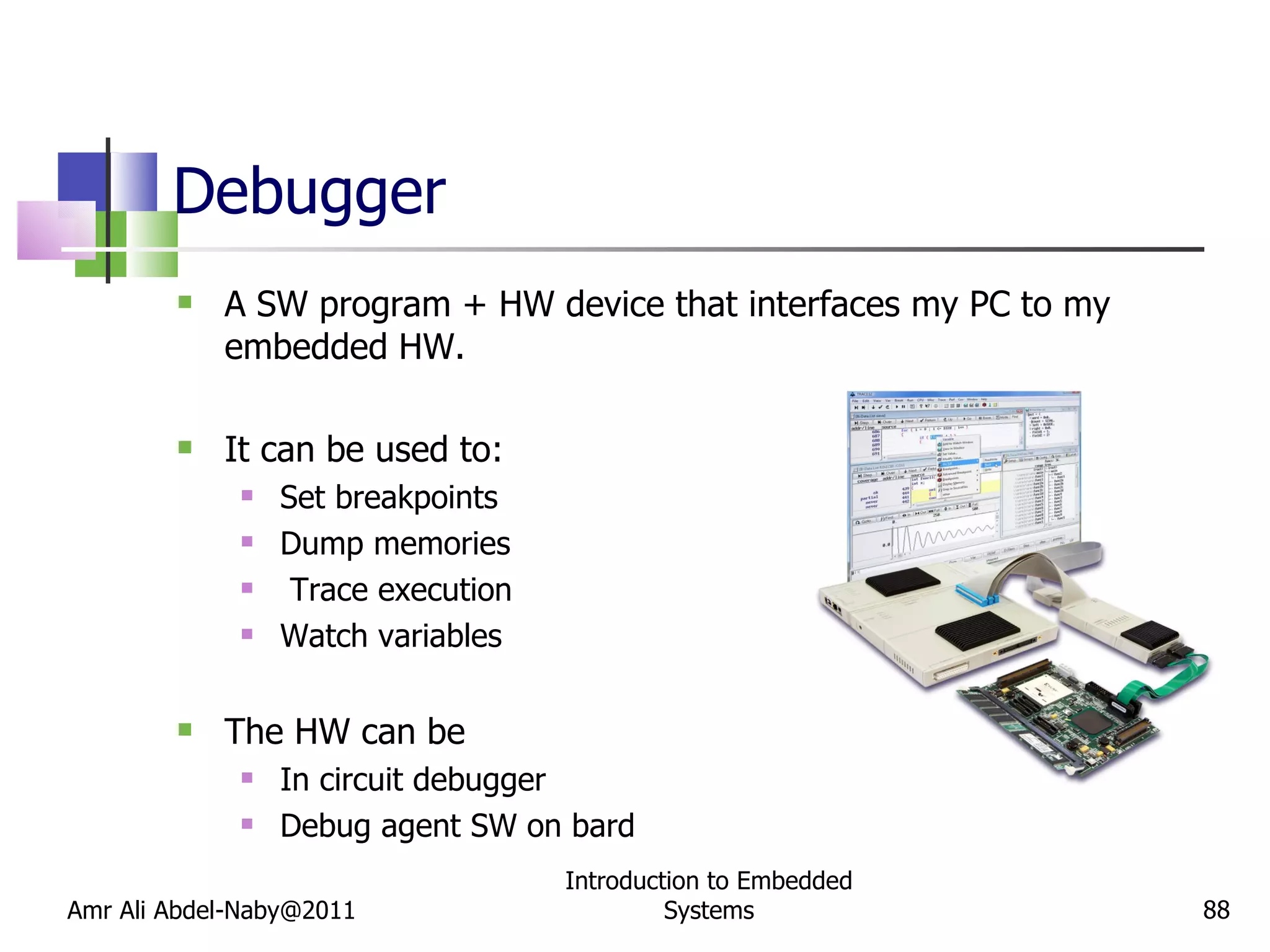 Debugger A SW program + HW device that interfaces my PC to my embedded HW. It can be used to: Set breakpoints Dump memories Trace execution Watch variables The HW can be  In circuit debugger Debug agent SW on bard Amr Ali Abdel-Naby@2011 Introduction to Embedded Systems 