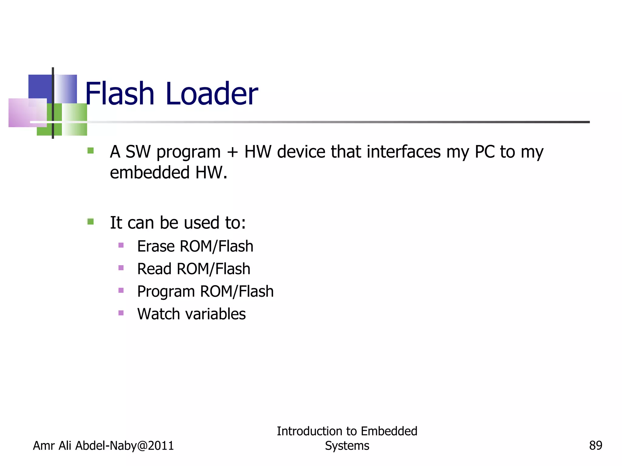 Flash Loader A SW program + HW device that interfaces my PC to my embedded HW. It can be used to: Erase ROM/Flash Read ROM/Flash Program ROM/Flash Watch variables Amr Ali Abdel-Naby@2011 Introduction to Embedded Systems 