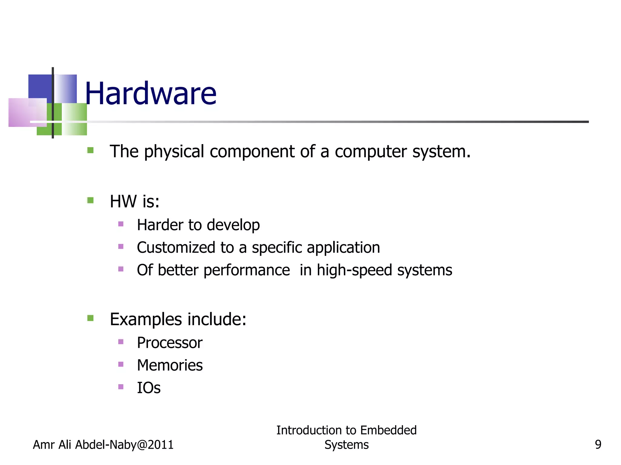 Hardware The physical component of a computer system. HW is:  Harder to develop Customized to a specific application Of better performance  in high-speed systems Examples include: Processor Memories IOs  Amr Ali Abdel-Naby@2011 Introduction to Embedded Systems 