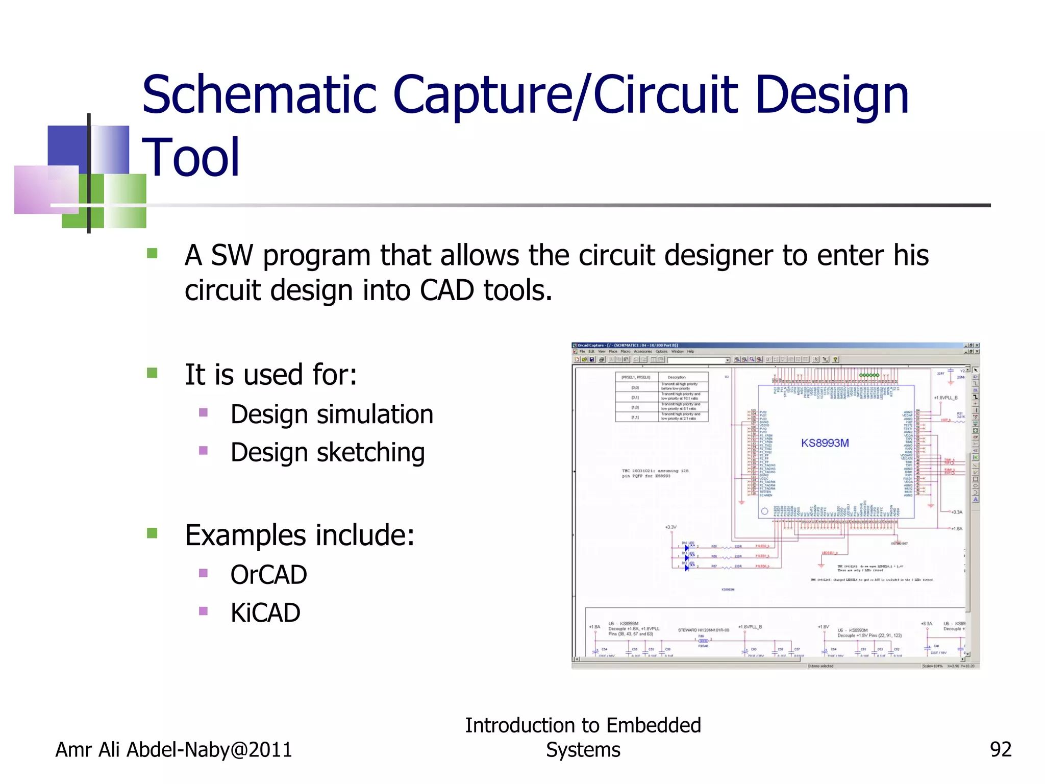 Schematic Capture/Circuit Design Tool A SW program that allows the circuit designer to enter his circuit design into CAD tools. It is used for: Design simulation Design sketching Examples include: OrCAD KiCAD Amr Ali Abdel-Naby@2011 Introduction to Embedded Systems 