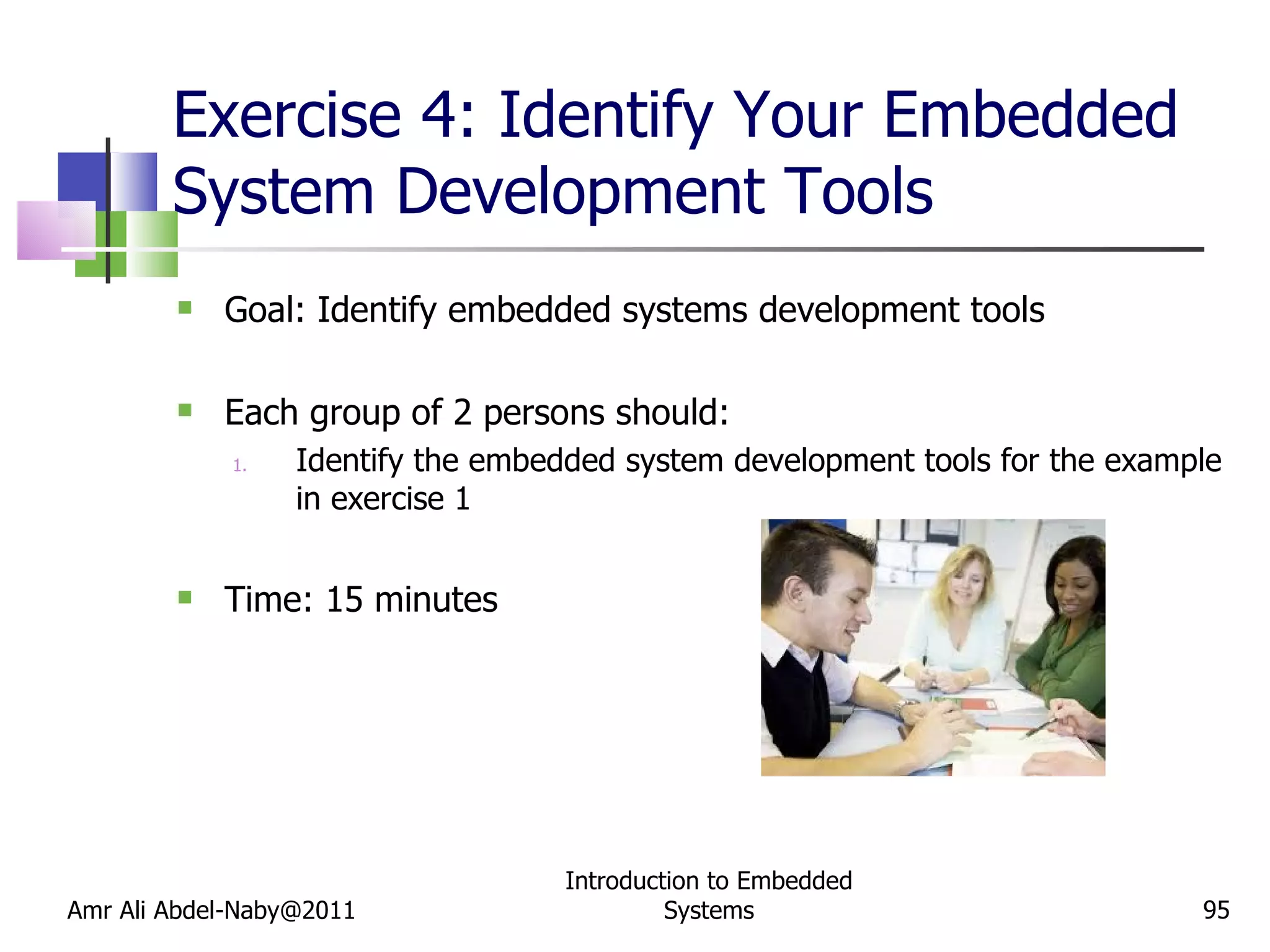 Exercise 4: Identify Your Embedded System Development Tools Goal: Identify embedded systems development tools Each group of 2 persons should:  Identify the embedded system development tools for the example in exercise 1 Time: 15 minutes Amr Ali Abdel-Naby@2011 Introduction to Embedded Systems 
