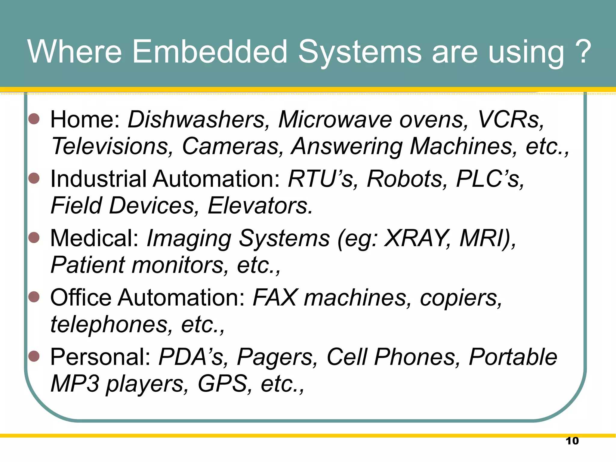 Where Embedded Systems are using ? Home:  Dishwashers, Microwave ovens, VCRs, Televisions, Cameras, Answering Machines, etc.,  Industrial Automation:  RTU’s,   Robots, PLC’s, Field Devices, Elevators.  Medical:  Imaging Systems (eg: XRAY, MRI), Patient monitors, etc.,  Office Automation:  FAX machines, copiers, telephones, etc.,  Personal:  PDA’s, Pagers, Cell Phones, Portable MP3 players, GPS, etc.,  