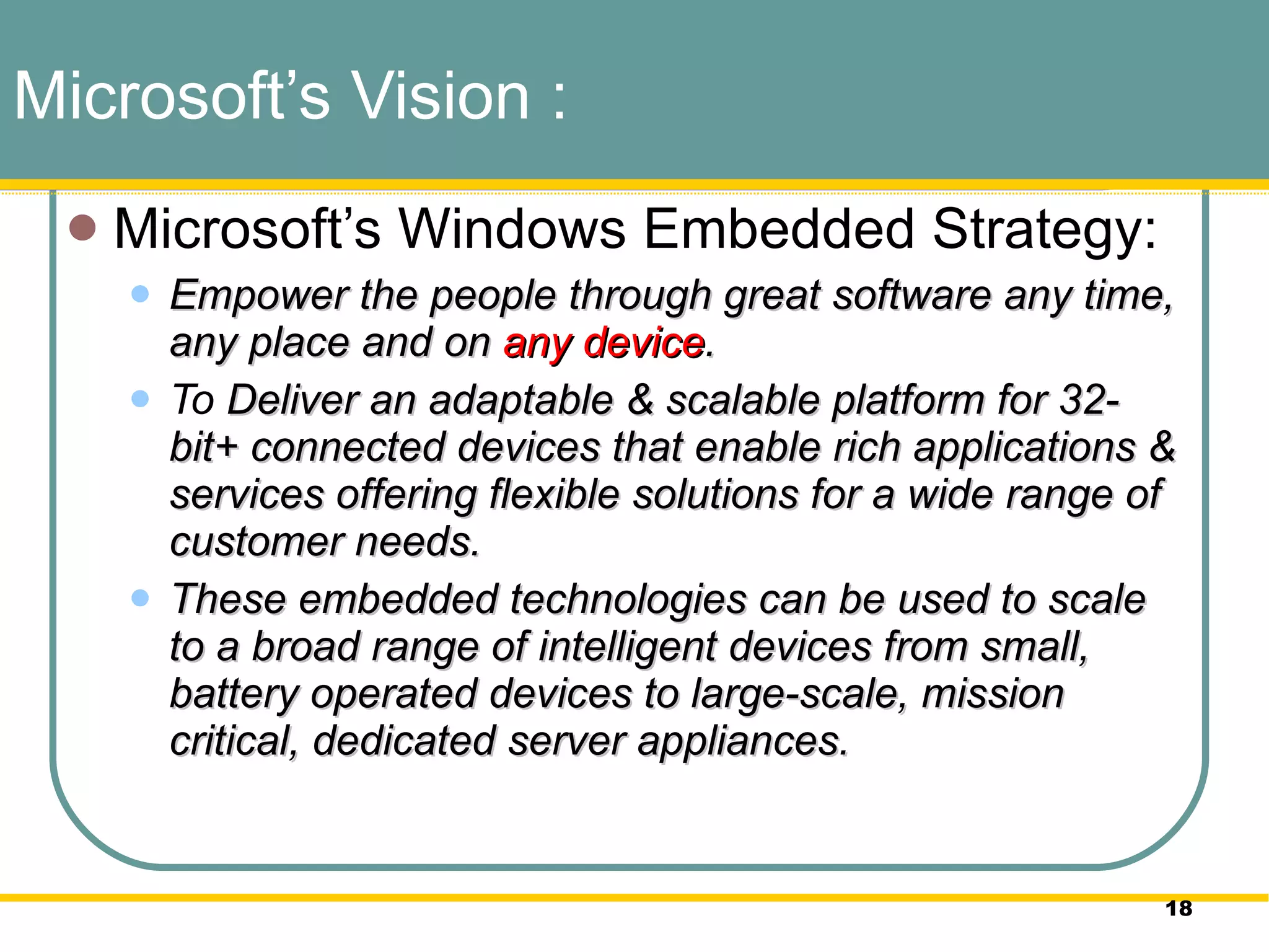 Microsoft’s Vision :   Microsoft’s Windows Embedded Strategy:  Empower the people through great software any time, any place and on  any device .  To  Deliver an adaptable & scalable platform for 32-bit+ connected devices that enable rich applications & services offering flexible solutions for a wide range of customer needs.  These embedded technologies can be used to scale to a broad range of intelligent devices from small, battery operated devices to large-scale, mission critical, dedicated server appliances.   