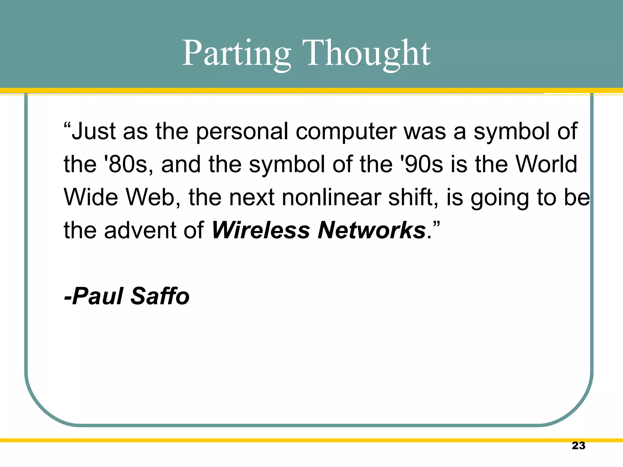 “ Just as the personal computer was a symbol of the '80s, and the symbol of the '90s is the World Wide Web, the next nonlinear shift, is going to be the advent of  Wireless Networks .” -Paul Saffo  Parting Thought 