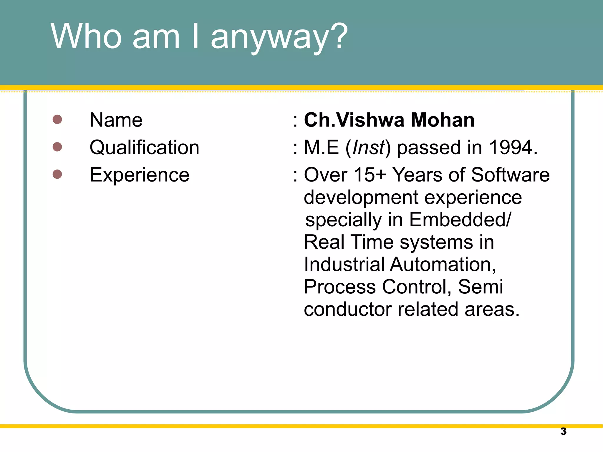 Who am I anyway?  Name :  Ch.Vishwa Mohan Qualification : M.E ( Inst ) passed in 1994.  Experience : Over 15+ Years of Software    development experience    specially in Embedded/    Real Time systems in    Industrial Automation,    Process Control, Semi    conductor related areas.  